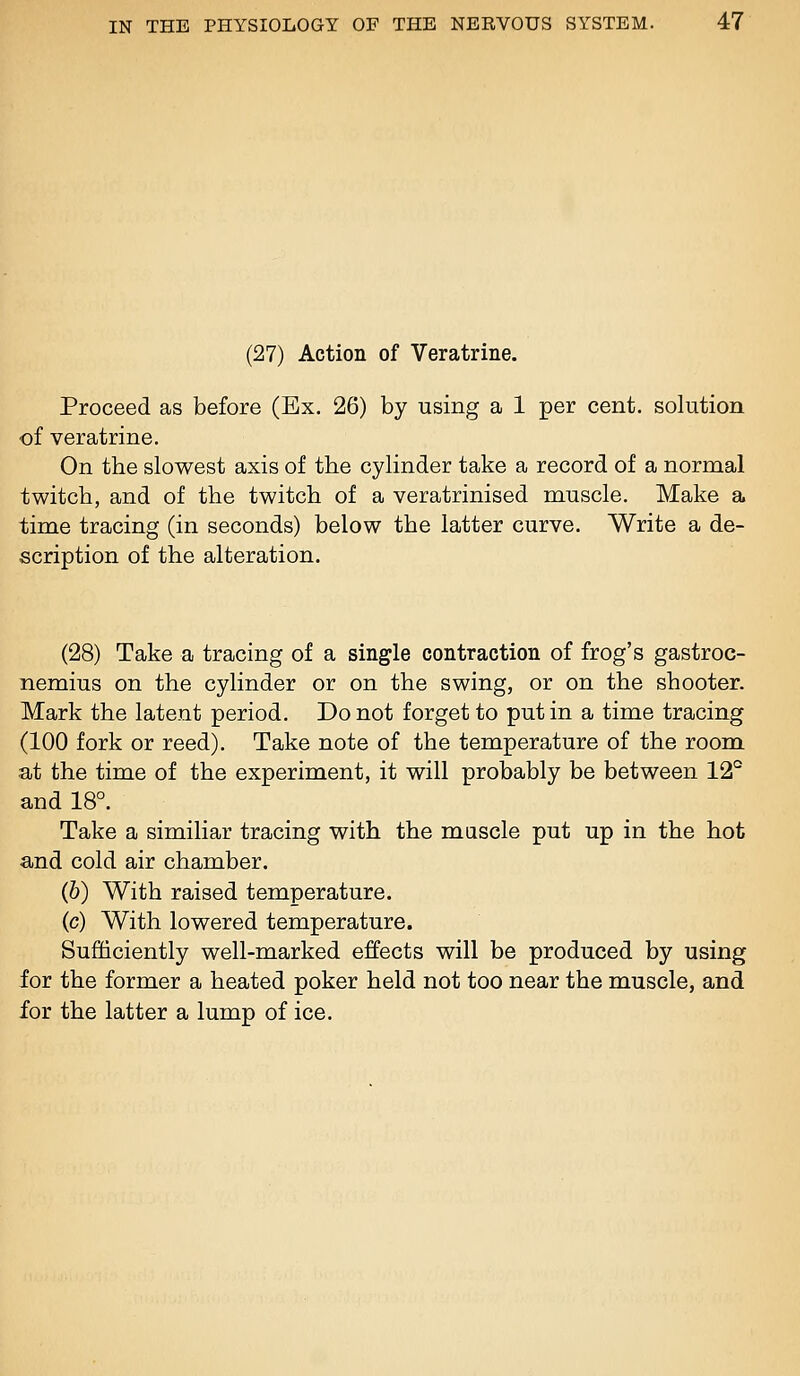 (27) Action of Veratrine. Proceed as before (Ex. 26) by using a 1 per cent, solution of veratrine. On the slowest axis of the cylinder take a record of a normal twitch, and of the twitch of a veratrinised muscle. Make a time tracing (in seconds) below the latter curve. Write a de- scription of the alteration. (28) Take a tracing of a single contraction of frog's gastroc- nemius on the cylinder or on the swing, or on the shooter. Mark the latent period. Do not forget to put in a time tracing (100 fork or reed). Take note of the temperature of the room. at the time of the experiment, it will probably be between 12° and 18°. Take a similiar tracing with the mascle put up in the hot and cold air chamber. (6) With raised temperature. (c) With lowered temperature. Sufdciently well-marked effects will be produced by using for the former a heated poker held not too near the muscle, and for the latter a lump of ice.