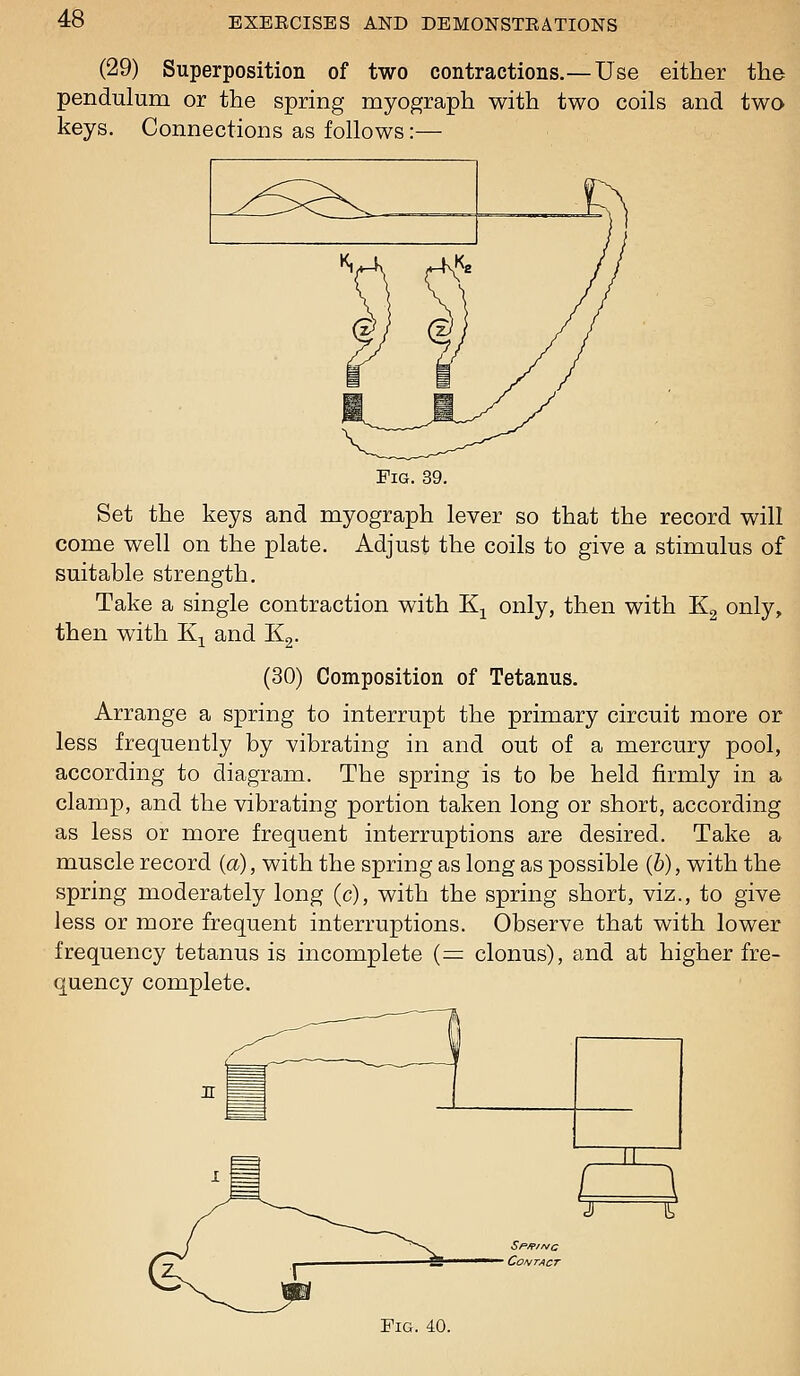 (29) Superposition of two contractions.— Use either the pendulum or the spring myograph with two coils and two keys. Connections as follows:— Fig. 39. Set the keys and myograph lever so that the record will come well on the plate. Adjust the coils to give a stimulus of suitable strength. Take a single contraction with K^ only, then with Kg only, then with K^ and Kg. (30) Composition of Tetanus. Arrange a spring to interrupt the primary circuit more or less frequently by vibrating in and out of a mercury pool, according to diagram. The spring is to be held firmly in a clamp, and the vibrating portion taken long or short, according as less or more frequent interruptions are desired. Take a muscle record {a), with the spring as long as possible (6), with the spring moderately long (c), with the spring short, viz., to give less or more frequent interruptions. Observe that with lower frequency tetanus is incomplete (= clonus), and at higher fre- quency complete. Fig. 40.