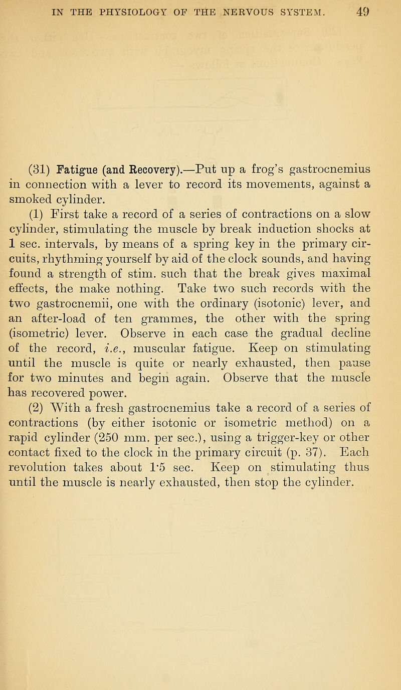 (31) Fatigue (and Eecovery).—Put np a frog's gastrocnemius in connection with a lever to record its movements, against a smoked cylinder. (1) First take a record of a series of contractions on a slow cylinder, stimulating the muscle by break induction shocks at 1 sec. intervals, by means of a spring key in the primary cir- cuits, rhythming yourself by aid of the clock sounds, and having found a strength of stim. such that the break gives maximal effects, the make nothing. Take two such records with the two gastrocnemii, one with the ordinary (isotonic) lever, and an after-load of ten grammes, the other with the spring (isometric) lever. Observe in each case the gradual decline of the record, i.e., muscular fatigue. Keep on stimulating until the muscle is quite or nearly exhausted, then pause for two minutes and begin again. Observe that the muscle has recovered power. (2) With a fresh gastrocnemius take a record of a series of contractions (by either isotonic or isometric method) on a rapid cylinder (250 mm. per sec), using a trigger-key or other contact fixed to the clock in the primary circuit (p. 37). Each revolution takes about 1'5 sec. Keep on stimulating thus until the muscle is nearly exhausted, then stop the cylinder.
