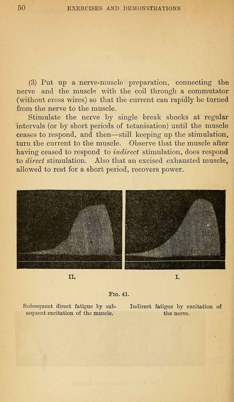 (3) Put up a nerve-muscle preparation, connecting the nerve and the muscle with the coil through a commutator (without cross wires) so that the current can rapidly be turned from the nerve to the muscle. Stimulate the nerve by single break shocks at regular intervals (or by short periods of tetanisation) until the muscle ceases to respond, and then—still keeping up the stimulation, turn the current to the muscle. Observe that the muscle after having ceased to respond to indirect stimulation, does respond to direct stimulation. Also that an excised exhausted muscle, allowed to rest for a short period, recovers power. II. I. Fig. 41. Subsequent direct fatigue by sub- sequent excitation of the muscle. Indirect fatigue by excitation of the nerve.