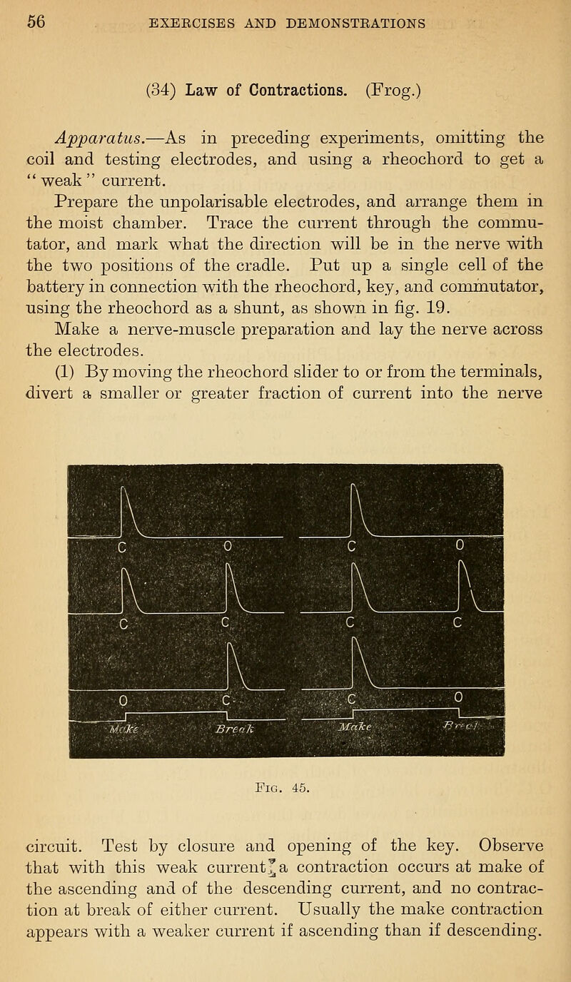 (34) Law of Contractions. (Frog.) Apparatus.—As in preceding experiments, omitting the coil and testing electrodes, and using a rheochord to get a  weak  current. Prepare the unpolarisable electrodes, and arrange them in the moist chamber. Trace the current through the commu- tator, and mark what the direction will be in the nerve with the two positions of the cradle. Put up a single cell of the battery in connection with the rheochord, key, and commutator, using the rheochord as a shunt, as shown in fig. 19. Make a nerve-muscle preparation and lay the nerve across the electrodes. (1) By moving the rheochord slider to or from the terminals, divert a smaller or greater fraction of current into the nerve Fig. 45. circuit. Test by closure and opening of the key. Observe that with this weak current^ a contraction occurs at make of the ascending and of the descending current, and no contrac- tion at break of either current. Usually the make contraction appears with a weaker current if ascending than if descending.