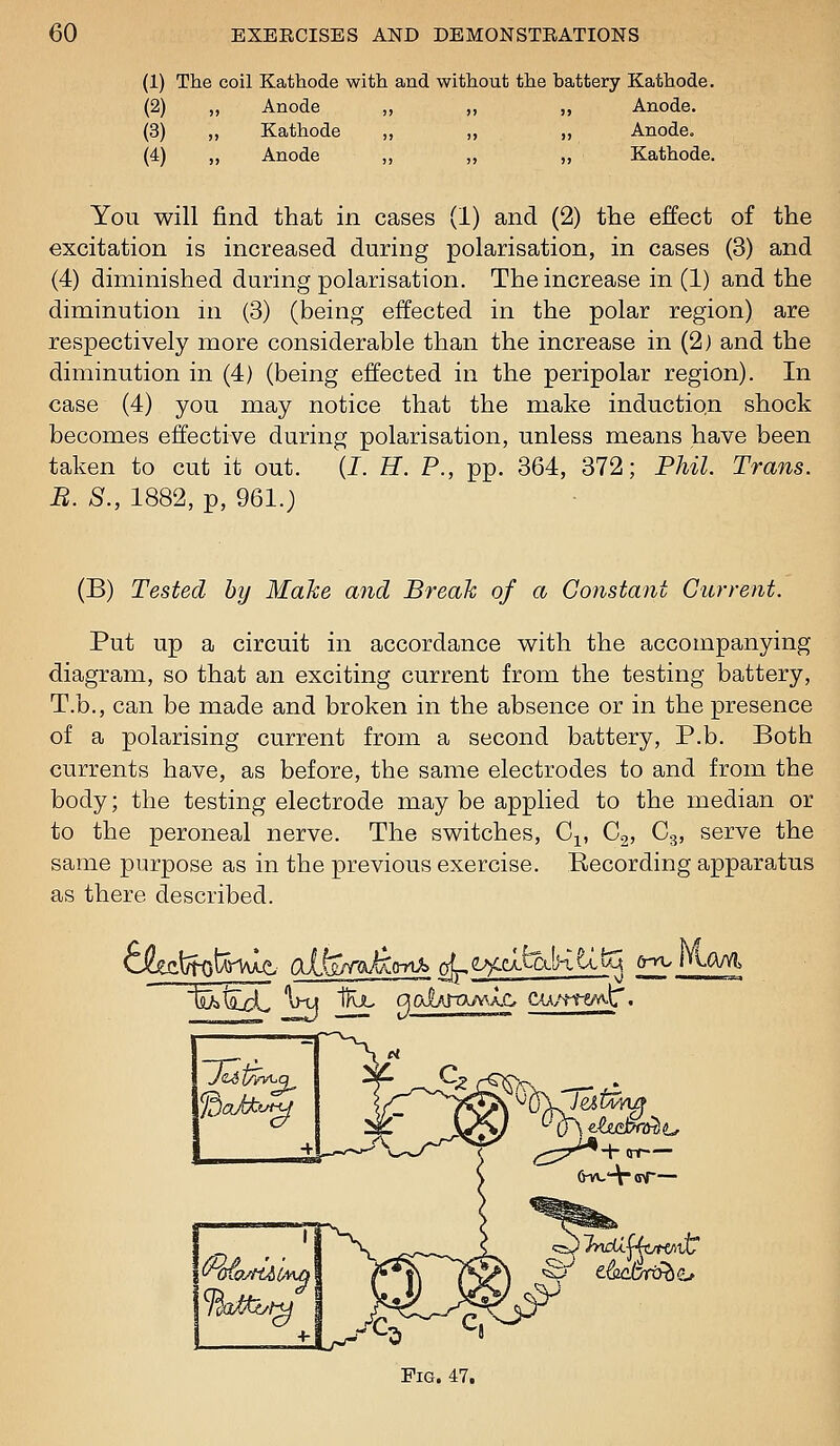 (1) The coil Kathode with and without the battery Kathode. (2) ,, Anode ,, ,, ,, Anode. (3) ,, Kathode ,, ,, ,, Anode. (4) ,, Anode ,, „ ,, Kathode. You will find that in cases (1) and (2) the effect of the excitation is increased during polarisation, in cases (3) and (4) diminished during polarisation. The increase in (1) and the diminution in (3) (being effected in the polar region) are respectively more considerable than the increase in (2) and the diminution in (4) (being effected in the peripolar region). In case (4) you may notice that the make induction shock becomes effective during polarisation, unless means have been taken to cut it out. (I. H. P., pp. 364, 372; Phil. Trans. B. S., 1882, p, 961.) (B) Tested by Make and Break of a Constant Current. Put up a circuit in accordance with the accompanying diagram, so that an exciting current from the testing battery, T.b., can be made and broken in the absence or in the presence of a polarising current from a second battery, P.b. Both currents have, as before, the same electrodes to and from the body; the testing electrode may be applied to the median or to the peroneal nerve. The switches, C^, G^, Cg, serve the same purpose as in the previous exercise. Eecording apparatus as there described. fefc^^feW Olfey^^ara c^^eXfetlHUtq 6-n.MaM