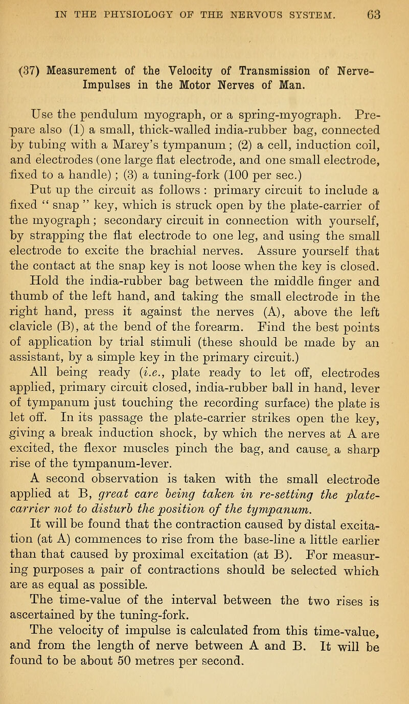 (37) Measurement of the Velocity of Transmission of Nerve- Impulses in the Motor Nerves of Man. Use the pendulum myograph, or a spring-myograph. Pre- pare also (1) a small, thick-walled india-rubber bag, connected by tubing with a Marey's tympanum; (2) a cell, induction coil, and electrodes (one large flat electrode, and one small electrode, fixed to a handle) ; (3) a tuning-fork (100 per sec.) Put up the circuit as follows : primary circuit to include a fixed  snap  key, which is struck open by the plate-carrier of the myograph; secondary circuit in connection with yourself, by strapping the flat electrode to one leg, and using the small •electrode to excite the brachial nerves. Assure yourself that the contact at the snap key is not loose when the key is closed. Hold the india-rubber bag between the middle finger and thumb of the left hand, and taking the small electrode in the right hand, press it against the nerves (A), above the left clavicle (B), at the bend of the forearm. Find the best points of application by trial stimuli (these should be made by an assistant, by a simple key in the primary circuit.) All being ready {i.e., plate ready to let off, electrodes apphed, primary circuit closed, india-rubber ball in hand, lever of tympanum just touching the recording surface) the plate is let off. In its passage the plate-carrier strikes open the key, giving a break induction shock, by which the nerves at A are excited, the flexor muscles pinch the bag, and cause^ a sharp rise of the tympanum-lever. A second observation is taken with the small electrode applied at B, great care being taken in re-setting the plate- carrier not to disturb the position of the tympanum. It will be found that the contraction caused by distal excita- tion (at A) commences to rise from the base-line a little earlier than that caused by proximal excitation (at B). For measur- ing purposes a pair of contractions should be selected which are as equal as possible. The time-value of the interval between the two rises is ascertained by the tuning-fork. The velocity of impulse is calculated from this time-value, and from the length of nerve between A and B. It will be found to be about 50 metres per second.
