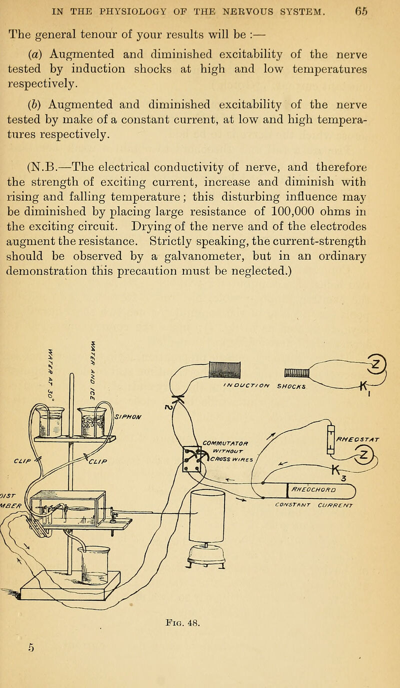 The general tenour of your results will be :—- (a) Augmented and diminished excitability of the nerve tested by induction shocks at high and low temperatures respectively. (b) Augmented and diminished excitability of the nerve tested by make of a constant current, at low and high tempera- tures respectively. (N.B.—The electrical conductivity of nerve, and therefore the strength of exciting current, increase and diminish with rising and falling temperature; this disturbing influence may be diminished by placing large resistance of 100,000 ohms in the exciting circuit. Drying of the nerve and of the electrodes augment the resistance. Strictly speaking, the current-strength should be observed by a galvanometer, but in an ordinary demonstration this precaution must be neglected.) r