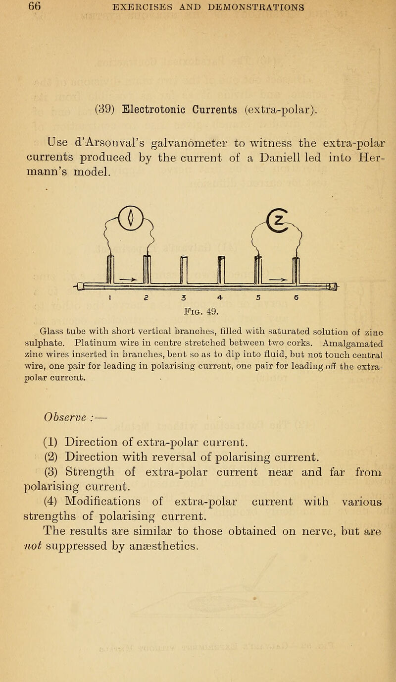 (39) Electrotonic Currents (extra-polar). Use d'Arsonval's galvanometer to witness the extra-polar currents produced by the current of a Daniell led into Her- mann's model. Glass tube with short vertical branches, filled with saturated solution of ainc sulphate. Platinum wire in centre stretched between two corks. Amalgamated zinc wires inserted in branches, bent so as to dip into fluid, but not touch central wire, one pair for leading in polarising current, one pair for leading off the extra- polar current. Observe :— (1) Direction of extra-polar current. (2) Direction with reversal of polarising current. (3) Strength of extra-polar current near and far from ]3olarising current. (4) Modifications of extra-polar current with various strengths of polarising current. The results are similar to those obtained on nerve, but are not suppressed by anaesthetics.