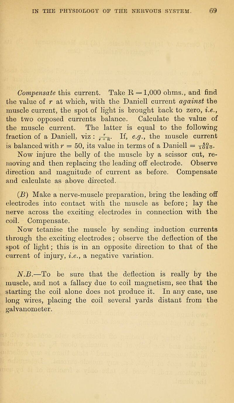 Compensate this current. Take E== 1,000 ohms., and find the vakie of r at which, with the Daniell current against the muscle current, the spot of Hght is brought back to zero, i.e., the two opposed currents balance. Calculate the value of the muscle current. The latter is equal to the following fraction of a Daniell, viz : ^rf^. If, e.g., the muscle current is balanced with r = 50, its value in terms of a Daniell = tMh- Now injure the belly of the muscle by a scissor cut, re- moving and then replacing the leading off electrode. Observe direction and magnitude of current as before. Compensate and calculate as above directed. (jB) Make a nerve-muscle preparation, bring the leading off electrodes into contact with the muscle as before; lay the nerve across the exciting electrodes in connection with the coil. Compensate. Now tetanise the muscle by sending induction currents through the exciting electrodes; observe the deflection of the spot of light; this is in an opposite direction to that of the current of injury, i.e., a negative variation. N.B.—To be sure that the deflection is really by the muscle, and not a fallacy due to coil magnetism, see that the starting the coil alone does not produce it. In any case, use long wires, placing the coil several yards distant from the galvanometer.