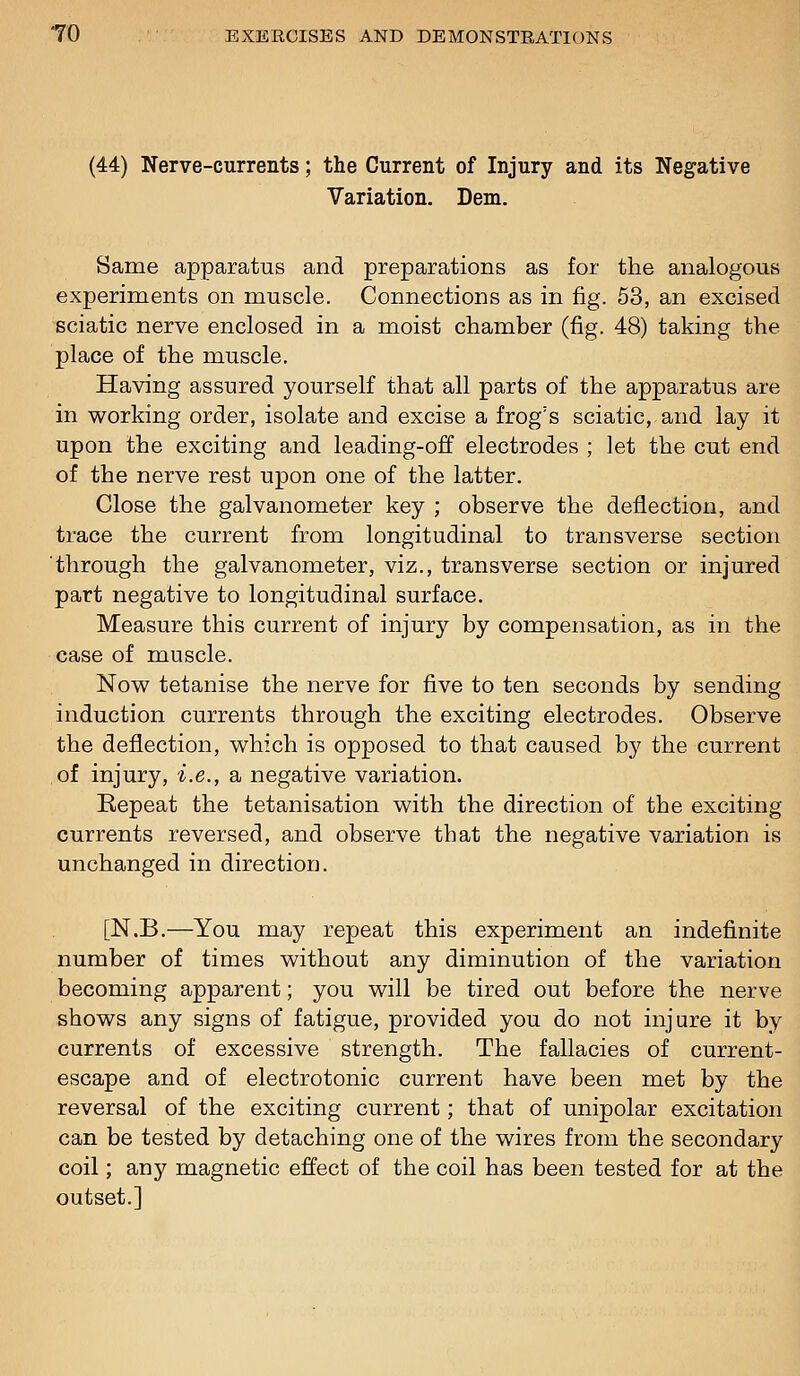 (44) Nerve-currents; the Current of Injury and its Negative Variation. Dem. Same apparatus and preparations as for the analogous experiments on muscle. Connections as in fig. 53, an excised sciatic nerve enclosed in a moist chamber (fig. 48) taking the place of the muscle. Having assured yourself that all parts of the apparatus are in working order, isolate and excise a frog's sciatic, and lay it upon the exciting and leading-off electrodes ; let the cut end of the nerve rest upon one of the latter. Close the galvanometer key ; observe the deflection, and trace the current from longitudinal to transverse section through the galvanometer, viz., transverse section or injured part negative to longitudinal surface. Measure this current of injury by compensation, as in the case of muscle. Nov^^ tetanise the nerve for five to ten seconds by sending induction currents through the exciting electrodes. Observe the deflection, v^hich is opposed to that caused by the current of injury, i.e., a negative variation. Repeat the tetanisation with the direction of the exciting currents reversed, and observe that the negative variation is unchanged in direction. [N.B.—You may repeat this experiment an indefinite number of times without any diminution of the variation becoming apparent; you will be tired out before the nerve shows any signs of fatigue, provided you do not injure it by currents of excessive strength. The fallacies of current- escape and of electrotonic current have been met by the reversal of the exciting current; that of unipolar excitation can be tested by detaching one of the wires from the secondary coil; any magnetic effect of the coil has been tested for at the outset.]