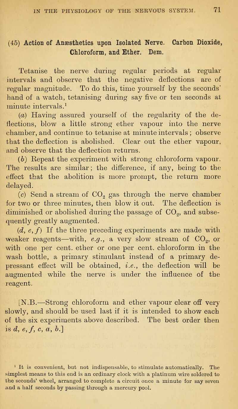 (45) Action of Anaesthetics upon Isolated Nerve. Carbon Dioxide, Chloroform, and Ether. Dem. Tetanise the nerve during regular periods at regular intervals and observe that the negative deflections are of regular magnitude. To do this, time yourself by the seconds' hand of a watch, tetanising during say five or ten seconds at minute intervals.^ (a) Having assured yourself of the regularity of the de- flections, blow a little strong ether vapour into the nerve chamber, and continue to tetanise at minute intervals ; observe that the deflection is abolished. Clear out the ether vapour, and observe that the deflection returns. (b) Kepeat the experiment with strong chloroform vapour. The results are similar; the difference, if any, being to the effect that the abolition is more prompt, the return more delayed. (c) Send a stream of COg gas through the nerve chamber for two or three minutes, then blow it out. The deflection is diminished or abolished during the passage of CO,, and subse- quently greatly augmented. (d, e, f) If the three preceding experiments are made with weaker reagents—with, e.g., a very slow stream of COg, or with one per cent, ether or one per cent, chloroform in the wash bottle, a primary stimulant instead of a primary de- pressant effect will be obtained, i.e., the deflection will be augmented while the nerve is under the influence of the reagent. [N.B.—Strong chloroform and ether vapour clear off very slowly, and should be used last if it is intended to show each of the six experiments above described. The best order then is d, e,f, c, a, 6.] ' It is convenient, but not indispensable, to stimulate automatically. The simplest means to this end is an ordinary clock with a platinum wire soldered to the seconds' wheel, arranged to complete a circuit once a minute for say seven a,nd a half seconds by passing through a niercury pool.
