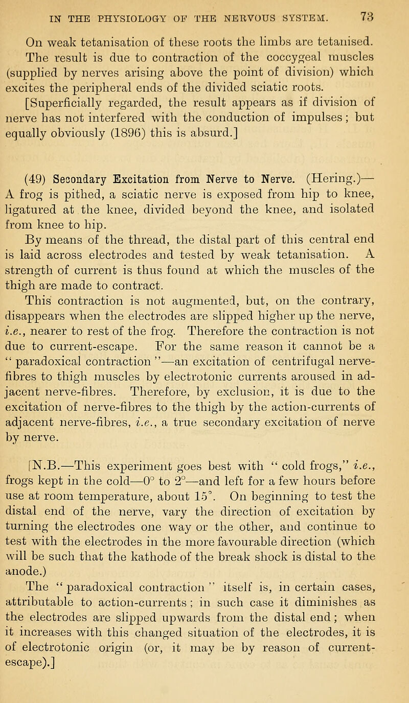 On weak tetanisation of these roots the Hmbs are tetariised. The result is due to contraction of the coccypjeal muscles (supplied by nerves arising above the point of division) which excites the peripheral ends of the divided sciatic roots. [Superficially regarded, the result appears as if division of nerve has not interfered with the conduction of impulses; but equally obviously (1896) this is absurd.] (49) Secondary Excitation from Nerve to Nerve. (Hering.)— A frog is pithed, a sciatic nerve is exposed from hip to knee, ligatured at the knee, divided beyond the knee, and isolated from knee to hip. By means of the thread, the distal part of this central end is laid across electrodes and tested by weak tetanisation. A strength of current is thus found at which the muscles of the thigh are made to contract. This contraction is not augmented, but, on the contrary, disappears when the electrodes are slipped higher up the nerve, i.e., nearer to rest of the frog. Therefore the contraction is not due to current-escape. For the same reason it cannot be a  paradoxical contraction —an excitation of centrifugal nerve- fibres to thigh muscles by electrotonic currents aroused in ad- jacent nerve-fibres. Therefore, by exclusion, it is due to the excitation of nerve-fibres to the thigh by the action-currents of adjacent nerve-fibres, i.e., a true secondary excitation of nerve by nerve. [N.B.—This experiment goes best with  cold frogs, i.e., frogs kept in the cold—0° to 2°—and left for a few hours before use at room temperature, about 15'. On beginning to test the distal end of the nerve, vary the direction of excitation by turning the electrodes one way or the other, and continue to test with the electrodes in the more favourable direction (which will be such that the kathode of the break shock is distal to the anode.) The  paradoxical contraction  itself is, in certain cases, attributable to action-currents ; in such case it diminishes as the electrodes are slipped upwards from the distal end; when it increases with this changed situation of the electrodes, it is of electrotonic origin (or, it may be by reason of current- escape).]