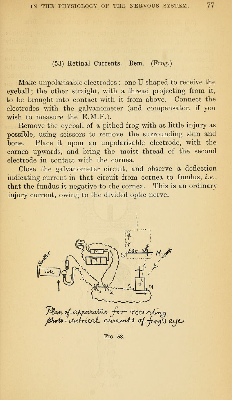 (53) Retinal Currents. Dem. (Frog.) Make unpolarisable electrodes : one U shaped to receive the eyeball; the other straight, with a thread projecting from it, to be brought into contact with it from above. Connect the electrodes with the galvanometer (and compensator, if you wish to measure the E.M.F.). Remove the eyeball of a pithed frog with as little injury as possible, using scissors to remove the surrounding skin and bone. Place it upon an unpolarisable electrode, with the cornea upwards, and bring the moist thread of the second electrode in contact with the cornea. Close the galvanometer circuit, and observe a deflection indicating current in that circuit from cornea to fundus, i.e., that the fundus is negative to the cornea. This is an ordinary injury current, owing to the divided optic nerve. 4t%^ Mwii- tlsjdri(UxL. CMJiA-^yy^A-i ai-4r^'S C^Jt^ Fig 68.