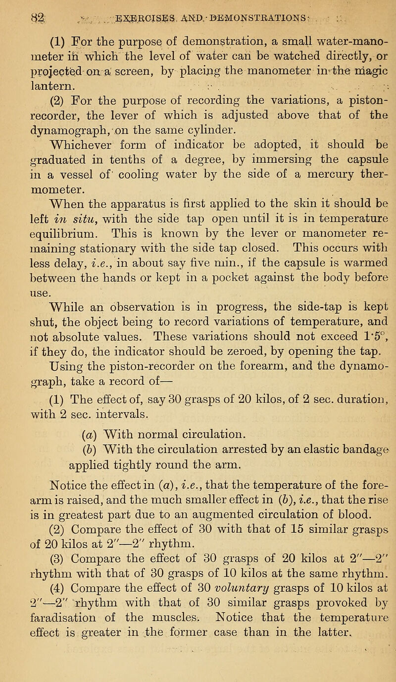 32t; ;v/.,.;BX3BR0ISES. AND.-DEMONSTRATIONS: . (1) For the purpose of denionstration, a small water-mano- meter in wMcii the level of water caii be watched directly, or projeotisd on a screen, by placing the manometer in*: the magic lantern. , :■ . (2) For the purpose of recording the variations, a piston- recorder, the lever of which is adjusted above that of the dynamograph, ,on the same cylinder. Whichever form of indicator be adopted, it should be graduated in tenths of a degree, by immersing the capsule in a vessel of' cooling water by the side of a mercury ther- mometer. When the apparatus is first applied to the skin it should be left in situ, with the side tap open until it is in temperature equilibrium. This is known by the lever or manometer re- maining stationary with the side tap closed. This occurs with less delay, i.e., in about say five min., if the capsule is warmed between the hands or kept in a pocket against the body before use. While an observation is in progress, the side-tap is kept shut, the object being to record variations of temperature, and not absolute values. These variations should not exceed 1'5°, if they do, the indicator should be zeroed, by opening the tap. Using the piston-recorder on the forearm, and the dynamo- graph, take a record of— (1) The effect of, say 30 grasps of 20 kilos, of 2 sec. duration, with 2 sec. intervals. (a) With normal circulation. (b) With the circulation arrested by an elastic bandage applied tightly round the arm. Notice the effect in (a), i.e., that the temperature of the fore- arm is raised, and the much smaller effect in (6), i.e., that the rise is in greatest part due to an augmented circulation of blood. (2) Compare the effect of 30 with that of 15 similar grasps of 20 kilos at 2—2 rhythm. (3) Compare the effect of 30 grasps of 20 kilos at 2—2 rhythm with that of 30 grasps of 10 kilos at the same rhythm. (4) Compare the effect of 30 voluntary grasps of 10 kilos at 2—2 rhythm with that of 30 similar grasps provoked by faradisation of the muscles. Notice that the temperature effect is greater in the former case than in the latter.