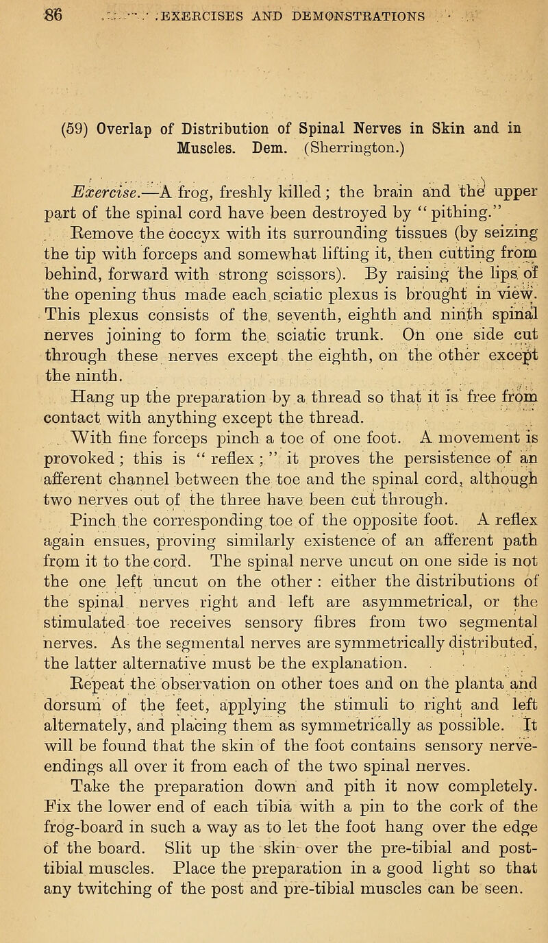 ■8B ,:.:..••• ;EXEECISES AND DEMOMSTBATIONS (59) Overlap of Distribution of Spinal Nerves in Skin and in Muscles. Dem. (Sherrington.) Exercise.—A frog, freshly killed; the brain and tine upper part of the spinal cord have been destroyed by  pithing. Eemove the coccyx with its surrounding tissues (by seizing the tip v^ith forceps and somewhat lifting it, then cutting from behind, forward with strong scissors). By raising the lips, of the opening thus made each sciatic plexus is brbuglit in view. This plexus consists of the seventh, eighth and niriith spinal nerves joining to form the. sciatic trunk. On one side cut through these nerves except the eighth, on the other exce^jt the ninth. Hang up the preparation by a thread so that it is.' free froin contact with anything except the thread. With fine forceps pinch a toe of one foot. A movement is provoked; this is reflex; it proves the persistence of an afferent channel between the toe and the spinal cord, although two nerves out of the three have been cut; through. Pinch.the corresponding toe of the opposite foot. A reflex again ensues, proving similarly existence of an afferent path from it to the cord. The spinal nerve uncut on one side is not the one left uncut on the other : either the distributions of the spinal nerves right and left are asymmetrical, or the stimulated toe receives sensory fibres from two segmental nerves. As the segmental nerves are symmetrically distributed, the latter alternative must be the explanation. . Bepeat the observation on other toes and on the planta and dorsund of the feet, applying the stimuli to right and left alternately, and placing them as symmetrically as possible. It will be found that the skin of the foot contains sensory nerve- endings all over it from each of the two spinal nerves. Take the preparation down and pith it now completely. Fix the lower end of each tibia with a pin to the cork of the frog-board in such a way as to let the foot hang over the edge of the board. Slit up the skin-over the pre-tibial and post- tibial muscles. Place the preparation in a good light so that any twitching of the post and pre-tibial muscles can be seen.