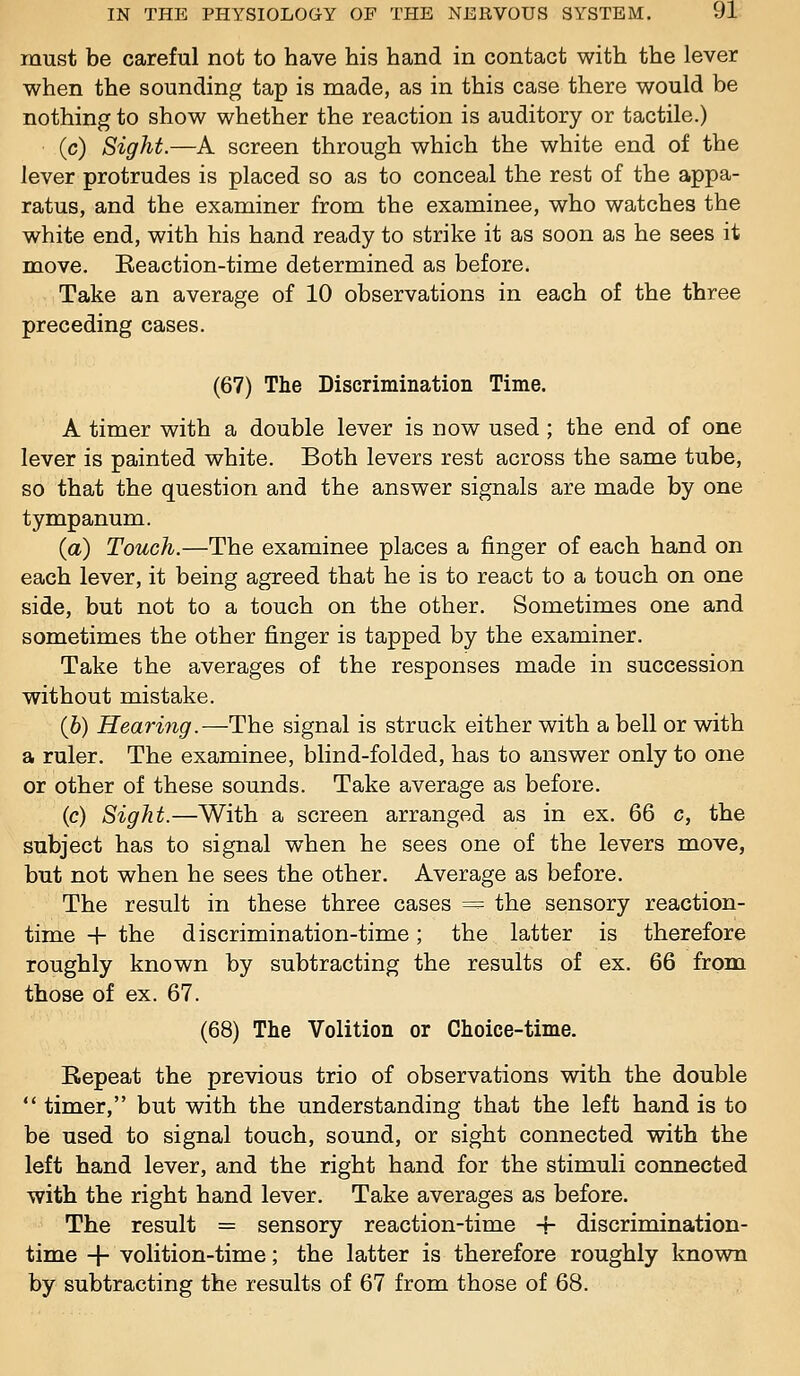 must be careful not to have his hand in contact with the lever when the sounding tap is made, as in this case there would be nothing to show whether the reaction is auditory or tactile.) (c) Sight.—A screen through which the white end of the lever protrudes is placed so as to conceal the rest of the appa- ratus, and the examiner from the examinee, who watches the white end, with his hand ready to strike it as soon as he sees it move. Keaction-time determined as before. Take an average of 10 observations in each of the three preceding cases. (67) The Discrimination Time. A timer with a double lever is now used ; the end of one lever is painted white. Both levers rest across the same tube, so that the question and the answer signals are made by one tympanum. {a) Touch.—The examinee places a finger of each hand on each lever, it being agreed that he is to react to a touch on one side, but not to a touch on the other. Sometimes one and sometimes the other finger is tapped by the examiner. Take the averages of the responses made in succession without mistake. (6) Hearing.—The signal is struck either with a bell or with a ruler. The examinee, blind-folded, has to answer only to one or other of these sounds. Take average as before. (c) Sight.—With a screen arranged as in ex. 66 c, the subject has to signal when he sees one of the levers move, but not when he sees the other. Average as before. The result in these three cases =^ the sensory reaction- time + the discrimination-time; the latter is therefore roughly known by subtracting the results of ex. 66 from those of ex. 67. (68) The Volition or Choice-time. Bepeat the previous trio of observations with the double  timer, but with the understanding that the left hand is to be used to signal touch, sound, or sight connected with the left hand lever, and the right hand for the stimuli connected with the right hand lever. Take averages as before. The result = sensory reaction-time -r discrimination- time + volition-time; the latter is therefore roughly known by subtracting the results of 67 from those of 68.