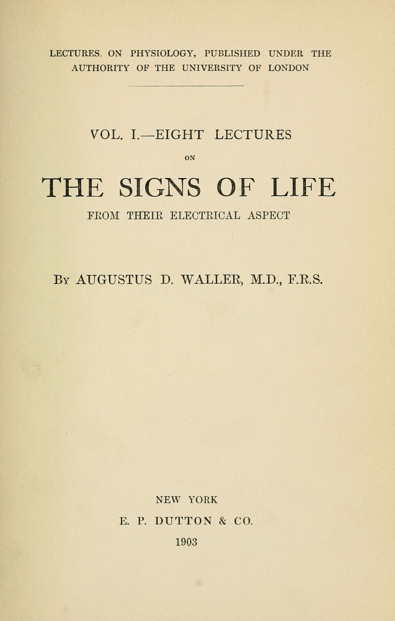 LECTURES. ON PHYSIOLOGY, PUBLISHED UNDER THE AUTHORITY OF THE UNIVERSITY OF LONDON VOL. L—EIGHT LECTURES ON THE SIGNS OF LIFE FEOM THEIE ELECTEICAL ASPECT By AUGUSTUS D. WALLER, M.D, F.R.S. NEW YORK E. P. BUTTON & CO. 1903