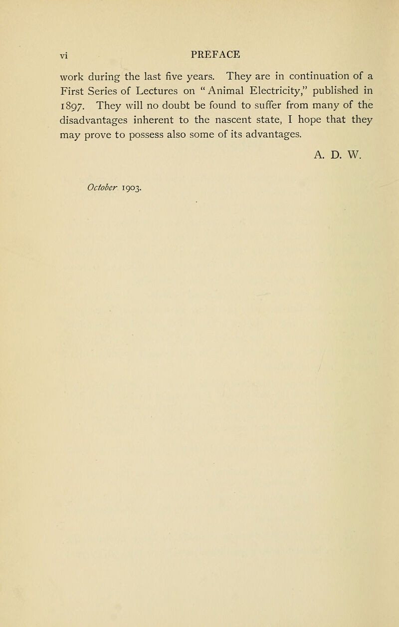 work during the last five years. They are in continuation of a First Series of Lectures on  Animal Electricity, published in 1897. They will no doubt be found to suffer from many of the disadvantages inherent to the nascent state, I hope that they may prove to possess also some of its advantages. A. D. W. October 1903.