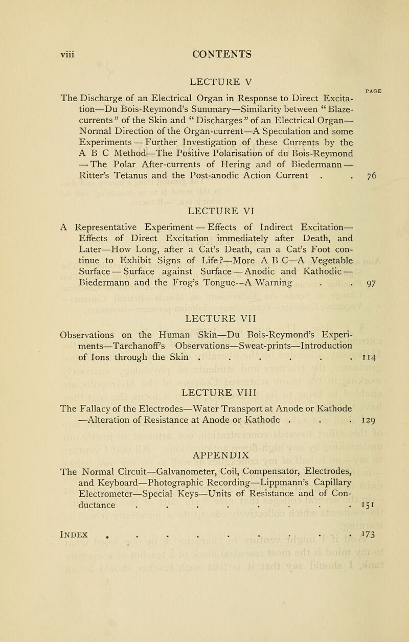 LECTURE V TAGI The Discharge of an Electrical Organ in Response to Direct Excita- tion—Du Bois-Reymond's Summary—Similarity between  Blaze- currents  of the Skin and  Discharges  of an Electrical Organ— Normal Direction of the Organ-current—A Speculation and some Experiments — Further Investigation of these Currents by the ABC Method—The Positive Polarisation of du Bois-Reymond — The Polar After-currents of Hering and of Biedermann — Ritter's Tetanus and the Post-anodic Action Current . . 76 LECTURE VI A Representative Experiment — Effects of Indirect Excitation— Effects of Direct Excitation immediately after Death, and Later—How Long, after a Cat's Death, can a Cat's Foot con- tinue to Exhibit Signs of Life ?—More A B C—A Vegetable Surface — Surface against Surface — Anodic and Kathodic — Biedermann and the Frog's Tongue—A Warning . . 97 LECTURE VII Observations on the Human Skin—Du Bois-Reymond's Experi- ments—Tarchanofif's Observations—Sweat-prints—Introduction of Ions through the Skin . . . . . .114 LECTURE VIII The Fallacy of the Electrodes—Water Transport at Anode or Kathode —Alteration of Resistance at Anode or Kathode . . .129 APPENDIX The Normal Circuit—Galvanometer, Coil, Compensator, Electrodes, and Keyboard—Photographic Recording—Lippmann's Capillary Electrometer—Special Keys—Units of Resistance and of Con- ductance . . . . . . . • ^S^ Index ,......•• i73