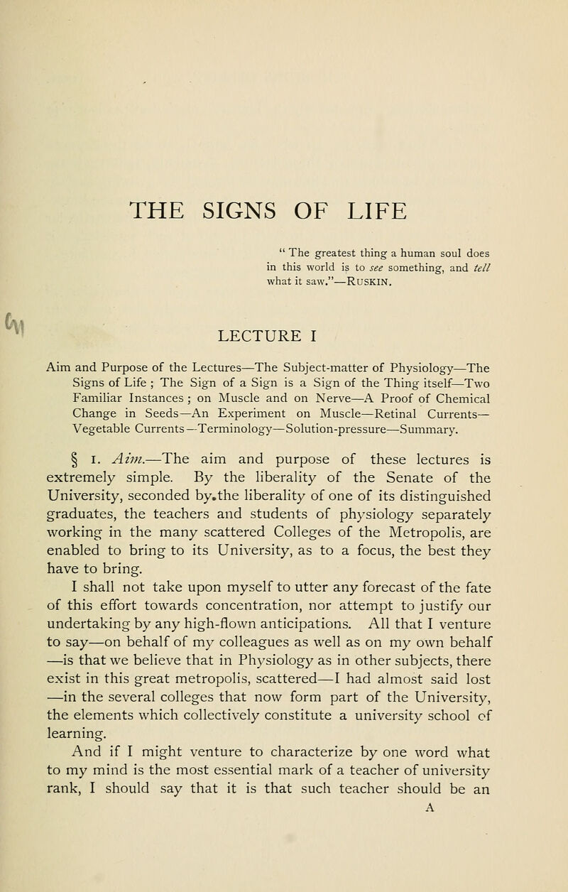 THE SIGNS OF LIFE  The greatest thing a human soul does in this world is to see something, and tell what it saw.—RUSKIN, LECTURE I Aim and Purpose of the Lectures—The Subject-matter of Physiology—The Signs of Life ; The Sign of a Sign is a Sign of the Thing itself—Two Familiar Instances ; on Muscle and on Nerve—A Proof of Chemical Change in Seeds—An Experiment on Muscle—Retinal Currents— Vegetable Currents —Terminology—Solution-pressure—Summary. § I. Aim.—The aim and purpose of these lectures is extremely simple. By the liberality of the Senate of the University, seconded by.the liberality of one of its distinguished graduates, the teachers and students of physiology separately working in the many scattered Colleges of the Metropolis, are enabled to bring to its University, as to a focus, the best they have to bring. I shall not take upon myself to utter any forecast of the fate of this effort towards concentration, nor attempt to justify our undertaking by any high-flown anticipations. All that I venture to say—on behalf of my colleagues as well as on my own behalf —is that we believe that in Physiology as in other subjects, there exist in this great metropolis, scattered—I had almost said lost —in the several colleges that now form part of the University, the elements which collectively constitute a university school of learning. And if I might venture to characterize by one word what to my mind is the most essential mark of a teacher of university rank, I should say that it is that such teacher should be an A