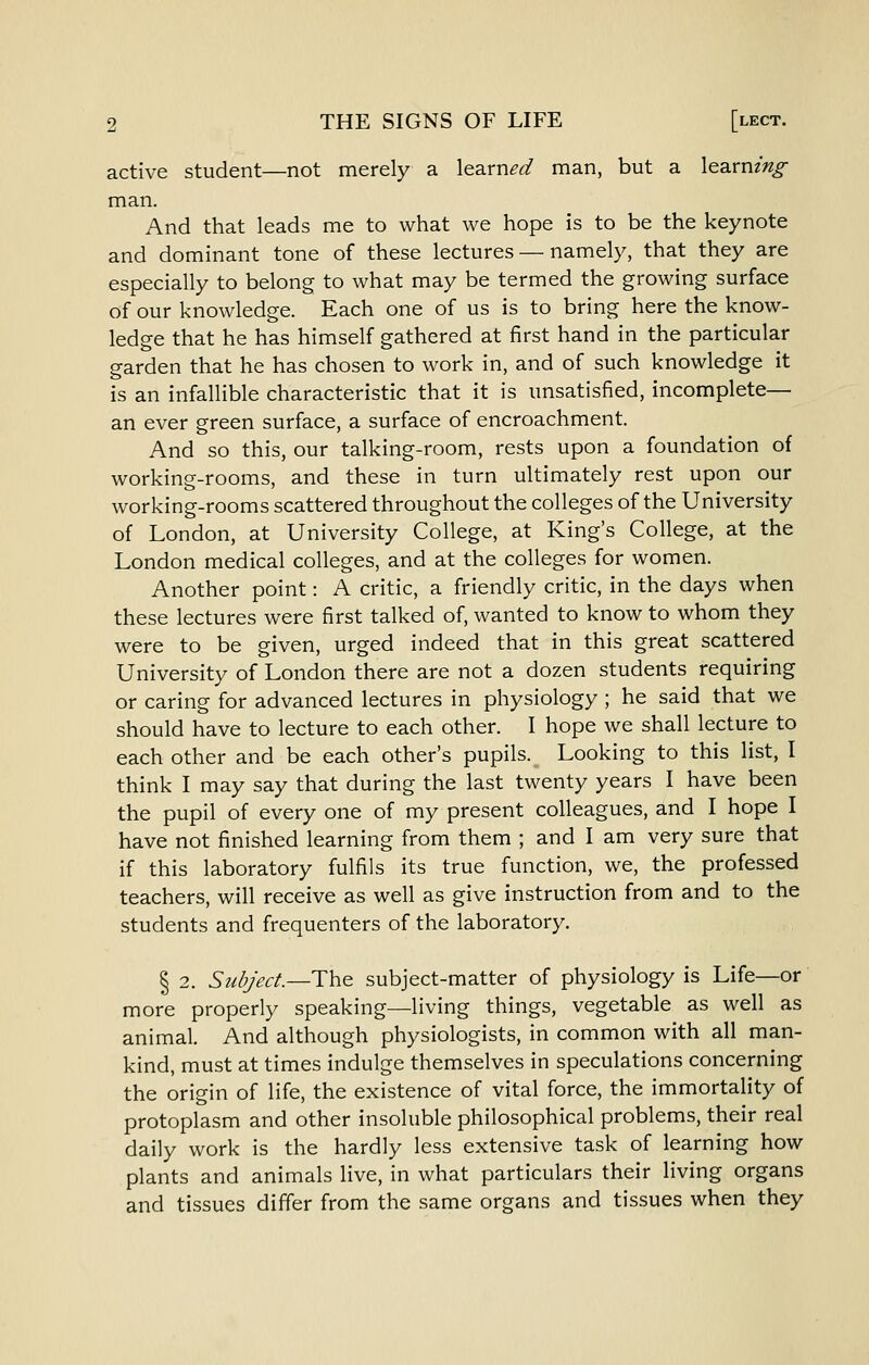 active student—not merely a learn^^ man, but a leammg- man. And that leads me to what we hope is to be the keynote and dominant tone of these lectures — namely, that they are especially to belong to what may be termed the growing surface of our knowledge. Each one of us is to bring here the know- ledge that he has himself gathered at first hand in the particular garden that he has chosen to work in, and of such knowledge it is an infallible characteristic that it is unsatisfied, incomplete— an ever green surface, a surface of encroachment. And so this, our talking-room, rests upon a foundation of working-rooms, and these in turn ultimately rest upon our working-rooms scattered throughout the colleges of the University of London, at University College, at King's College, at the London medical colleges, and at the colleges for women. Another point: A critic, a friendly critic, in the days when these lectures were first talked of, wanted to know to whom they were to be given, urged indeed that in this great scattered University of London there are not a dozen students requiring or caring for advanced lectures in physiology ; he said that we should have to lecture to each other. I hope we shall lecture to each other and be each other's pupils. Looking to this list, I think I may say that during the last twenty years I have been the pupil of every one of my present colleagues, and I hope I have not finished learning from them ; and I am very sure that if this laboratory fulfils its true function, we, the professed teachers, will receive as well as give instruction from and to the students and frequenters of the laboratory. § 2. Sudject.—The subject-matter of physiology is Life—or more properly speaking—living things, vegetable as well as animal. And although physiologists, in common with all man- kind, must at times indulge themselves in speculations concerning the origin of life, the existence of vital force, the immortality of protoplasm and other insoluble philosophical problems, their real daily work is the hardly less extensive task of learning how plants and animals live, in what particulars their living organs and tissues differ from the same organs and tissues when they