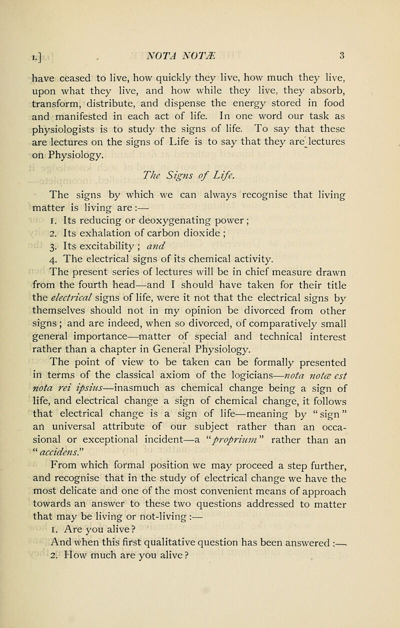 have ceased to live, how quickly they live, how much they live, upon what they live, and how while they live, they absorb, transform, distribute, and dispense the energy stored in food and manifested in each act of life. In one word our task as physiologists is to study the signs of life. To say that these are lectures on the signs of Life is to say that they arejectures on Physiology. The Signs of Life. The signs by which we can always recognise that living matter is living are:— 1. Its reducing or deoxygenating power; 2. Its exhalation of carbon dioxide ; 3. Its excitability ; and 4. The electrical signs of its chemical activity. The present series of lectures will be in chief measure drawn from the fourth head—and I should have taken for their title the electrical signs of life, were it not that the electrical signs by themselves should not in my opinion be divorced from other signs; and are indeed, when so divorced, of comparatively small general importance—matter of special and technical interest rather than a chapter in General Physiology. The point of view to be taken can be formally presented in terms of the classical axiom of the logicians—nota notce est nota rei ipsius—inasmuch as chemical change being a sign of life, and electrical change a sign of chemical change, it follows that electrical change is a sign of life—meaning by  sign an universal attribute of our subject rather than an occa- sional or exceptional incident—a ^^propritirn rather than an *' accidens. From which formal position we may proceed a step further, and recognise that in the study of electrical change we have the most delicate and one of the most convenient means of approach towards an answer to these two questions addressed to matter that may be living or not-living :— 1. Are you alive? And when this first qualitative question has been answered :— 2. How much are you alive ?