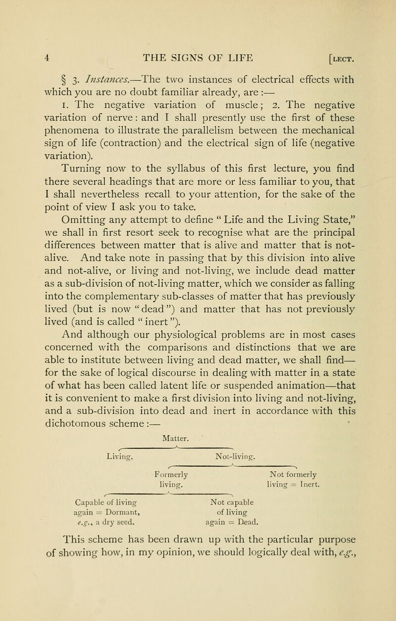 § 3. Instances.—The two instances of electrical effects with which you are no doubt familiar already, are :— I. The negative variation of muscle; 2. The negative variation of nerve: and I shall presently use the first of these phenomena to illustrate the parallelism between the mechanical sign of life (contraction) and the electrical sign of life (negative variation). Turning now to the syllabus of this first lecture, you find there several headings that are more or less familiar to you, that I shall nevertheless recall to your attention, for the sake of the point of view I ask you to take. Omitting any attempt to define  Life and the Living State, we shall in first resort seek to recognise what are the principal differences between matter that is alive and matter that is not- alive. And take note in passing that by this division into alive and not-alive, or living and not-living, we include dead matter as a sub-division of not-living matter, which we consider as falling into the complementary sub-classes of matter that has previously lived (but is now  dead ) and matter that has not previously lived (and is called  inert). And although our physiological problems are in most cases concerned with the comparisons and distinctions that we are able to institute between living and dead matter, we shall find— for the sake of logical discourse in dealing with matter in a state of what has been called latent life or suspended animation—that it is convenient to make a first division into living and not-living, and a sub-division into dead and inert in accordance Avith this dichotomous scheme:— Matter. Living. Nol-living;. Formerly Not formerly living. living = Inert. Capable of living Not capable again = Dormant, of living e.g.., a dry seed. again =; Dead. This scheme has been drawn up with the particular purpose of showing how, in my opinion, we should logically deal with, e.g.^