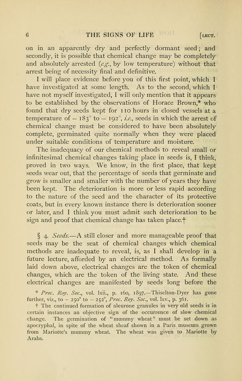 on in an apparently dry and perfectly dormant seed; and secondly, it is possible that chemical change may be completely and absolutely arrested {e.g., by low temperature) without that arrest being of necessity final and definitive. I will place evidence before you of this first point, which I have investigated at some length. As to the second, which I have not myself investigated, I will only mention that it appears to be established by the observations of Horace Brown,* who found that dry seeds kept for no hours in closed vessels at a temperature of — 183° to — 192°, i.e., seeds in which the arrest of chemical change must be considered to have been absolutely complete, germinated quite normally when they were placed under suitable conditions of temperature and moisture. The inadequacy of our chemical methods to reveal small or infinitesimal chemical changes taking place in seeds is, I think, proved in two ways. We know, in the first place, that kept seeds wear out, that the percentage of seeds that germinate and grow is smaller and smaller with the number of years they have been kept. The deterioration is more or less rapid according to the nature of the seed and the character of its protective coats, but in every known instance there is deterioration sooner or later, and I think you must admit such deterioration to be sign and proof that chemical change has taken place.j- § 4. Seeds.—A still closer and more manageable proof that seeds may be the seat of chemical changes which chemical methods are inadequate to reveal, is, as I shall develop in a future lecture, afforded by an electrical method. As formally laid down above, electrical changes are the token of chemical changes, which are the token of the living state. And these electrical changes are manifested by seeds long before the * Proc. Roy. Soc, vol. Ixii., p. 160, 1897.—Thiselton-Dyer has gone further, viz., to - 250° to — 252°, Proc. Roy. Soc, vol. Ixv., p. 361. + The continued formation of aleurone granules in very old seeds is in certain instances an objective sign of the occurrence of slow chemical change. The germination of mummy wheat must be set down as apocryphal, in spite of the wheat sheaf shown in a Paris museum grown from Mariotte's mummy wheat. The wheat was given to Mariotte by Arabs.