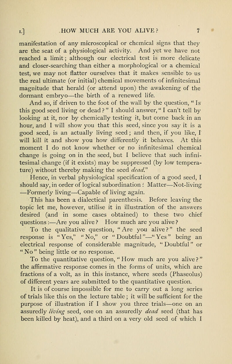 manifestation of any microscopical or chemical signs that they are the seat of a physiological activity. And yet we have not reached a limit; although our electrical test is more delicate and closer-searching than either a morphological or a chemical test, we may not flatter ourselves that it makes sensible to us the real ultimate (or initial) chemical movements of infinitesimal magnitude that herald (or attend upon) the awakening of the dormant embryo—the birth of a renewed life. And so, if driven to the foot of the wall by the question,  Is' this good seed living or dead ?  I should answer,  I can't tell by looking at it, nor by chemically testing it, but come back in an hour, and I will show you that this seed, since you say it is a good seed, is an actually living seed; and then, if you like, I will kill it and show you how differently it behaves. At this moment I do not know whether or no infinitesimal chemical change is going on in the seed, but I believe that such infini- tesimal change (if it exists) may be suppressed (by low tempera- ture) without thereby making the seed dead Hence, in verbal physiological specification of a good seed, I should say, in order of logical subordination : Matter—Not-living —Formerly living—Capable of living again. This has been a dialectical parenthesis. Before leaving the topic let me, however, utilise it in illustration of the answers desired (and in some cases obtained) to these two chief questions :—Are you alive ? How much are you alive ? To the qualitative question,  Are yau alive ? the seed response is  Yes,  No, or  Doubtful— Yes  being an electrical response of considerable magnitude,  Doubtful or •' No  being little or no response. To the quantitative question,  How much are you alive ? the affirmative response comes in the forms of units, which are fractions of a volt, as in this instance, where seeds (Phaseolus) of different years are submitted to the quantitative question. It is of course impossible for me to carry out a long series of trials like this on the lecture table ; it will be sufficient for the purpose of illustration if I show you three trials—one on an assuredly living seed, one on an assuredly dead seed (that has been killed by heat), and a third on a very old seed of which I