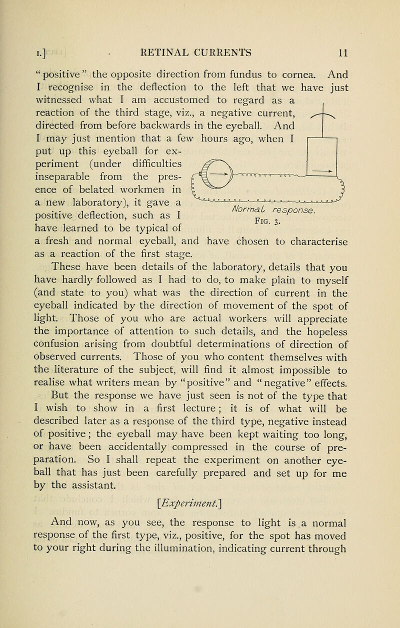 positive the opposite direction from fundus to cornea. And I recognise in the deflection to the left that we have just witnessed what I am accustomed to regard as a reaction of the third stage, viz., a negative current, directed from before backwards in the eyeball. And I may just mention that a few hours ago, when I put up this eyeball for ex- periment (under difficulties inseparable from the pres- ence of belated workmen in a new laboratory), it gave a ,, , in.- u T NormaL response. positive deflection, such as 1 '^ have learned to be typical of a fresh and normal eyeball, and have chosen to characterise as a reaction of the first stage. These have been details of the laboratory, details that you have hardly followed as I had to do, to make plain to myself (and state to you) what was the direction of current in the eyeball indicated by the direction of movement of the spot of light. Those of you who are actual workers will appreciate the importance of attention to such details, and the hopeless confusion arising from doubtful determinations of direction of observed currents. Those of you who content themselves with the literature of the subject, will find it almost impossible to realise what writers mean by positive and negative effects. But the response we have just seen is not of the type that I wish to show in a first lecture; it is of what will be described later as a response of the third type, negative instead of positive; the eyeball may have been kept waiting too long, or have been accidentally compressed in the course of pre- paration. So I shall repeat the experiment on another eye- ball that has just been carefully prepared and set up for me by the assistant. \Experiinent.^ And now, as you see, the response to light is a normal response of the first type, viz., positive, for the spot has moved to your right during the illumination, indicating current through