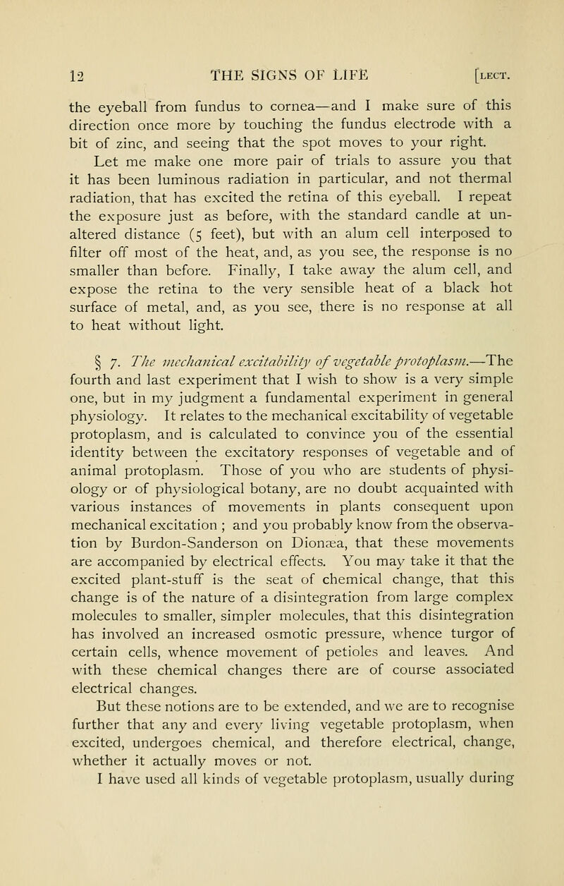 the eyeball from fundus to cornea—and I make sure of this direction once more by touching the fundus electrode with a bit of zinc, and seeing that the spot moves to your right. Let me make one more pair of trials to assure you that it has been luminous radiation in particular, and not thermal radiation, that has excited the retina of this eyeball. I repeat the exposure just as before, with the standard candle at un- altered distance (5 feet), but with an alum cell interposed to filter off most of the heat, and, as you see, the response is no smaller than before. Finally, I take away the alum cell, and expose the retina to the very sensible heat of a black hot surface of metal, and, as you see, there is no response at all to heat without light. § 7. The nicclianical excitability of vegetable protoplasm.—The fourth and last experiment that I wish to show is a very simple one, but in my judgment a fundamental experiment in general physiology. It relates to the mechanical excitability of vegetable protoplasm, and is calculated to convince you of the essential identity between the excitatory responses of vegetable and of animal protoplasm. Those of you who are students of physi- ology or of physiological botany, are no doubt acquainted with various instances of movements in plants consequent upon mechanical excitation ; and you probably know from the observa- tion by Burdon-Sanderson on Dionaea, that these movements are accompanied by electrical effects. You may take it that the excited plant-stuff is the seat of chemical change, that this change is of the nature of a disintegration from large complex molecules to smaller, simpler molecules, that this disintegration has involved an increased osmotic pressure, whence turgor of certain cells, whence movement of petioles and leaves. And with these chemical changes there are of course associated electrical changes. But these notions are to be extended, and we are to recognise further that any and every living vegetable protoplasm, when excited, undergoes chemical, and therefore electrical, change, whether it actually moves or not. I have used all kinds of vegetable protoplasm, usually during