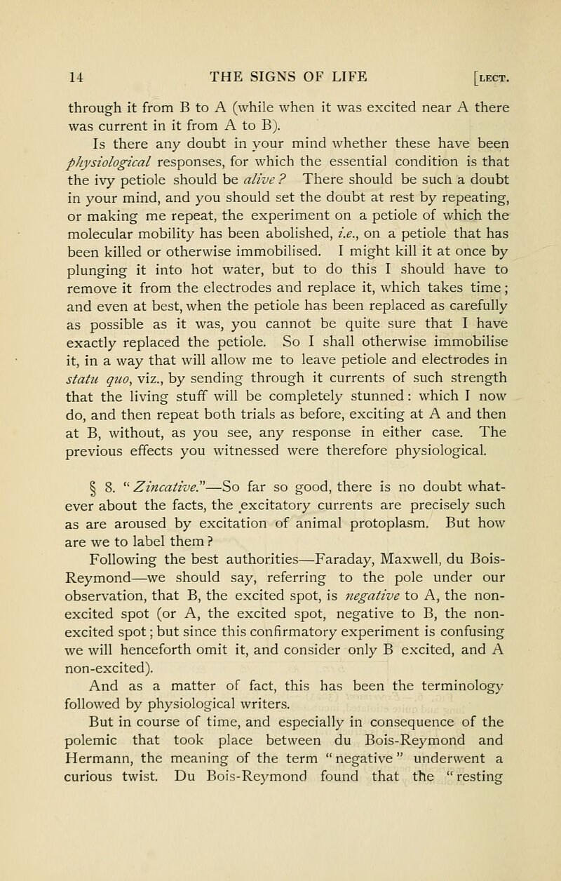 through it from B to A (while when it was excited near A there was current in it from A to B). Is there any doubt in your mind whether these have been physiological responses, for which the essential condition is that the ivy petiole should be alive ? There should be such a doubt in your mind, and you should set the doubt at rest by repeating, or making me repeat, the experiment on a petiole of which the molecular mobility has been abolished, i.e., on a petiole that has been killed or otherwise immobilised. I might kill it at once by plunging it into hot water, but to do this I should have to remove it from the electrodes and replace it, which takes time; and even at best, when the petiole has been replaced as carefully as possible as it was, you cannot be quite sure that I have exactly replaced the petiole. So I shall otherwise immobilise it, in a way that will allow me to leave petiole and electrodes in statu quo, viz., by sending through it currents of such strength that the living stuff will be completely stunned: which I now do, and then repeat both trials as before, exciting at A and then at B, without, as you see, any response in either case. The previous effects you witnessed were therefore physiological. I 8.  ZincativeT—So far so good, there is no doubt what- ever about the facts, the excitatory currents are precisely such as are aroused by excitation of animal protoplasm. But how are we to label them ? Following the best authorities—Faraday, Maxwell, du Bois- Reymond—we should say, referring to the pole under our observation, that B, the excited spot, is negative to A, the non- excited spot (or A, the excited spot, negative to B, the non- excited spot; but since this confirmatory experiment is confusing we will henceforth omit it, and consider only B excited, and A non-excited). And as a matter of fact, this has been the terminology followed by physiological writers. But in course of time, and especially in consequence of the polemic that took place between du Bois-Reymond and Hermann, the meaning of the term  negative  underwent a curious twist. Du Bois-Reymond found that the  resting