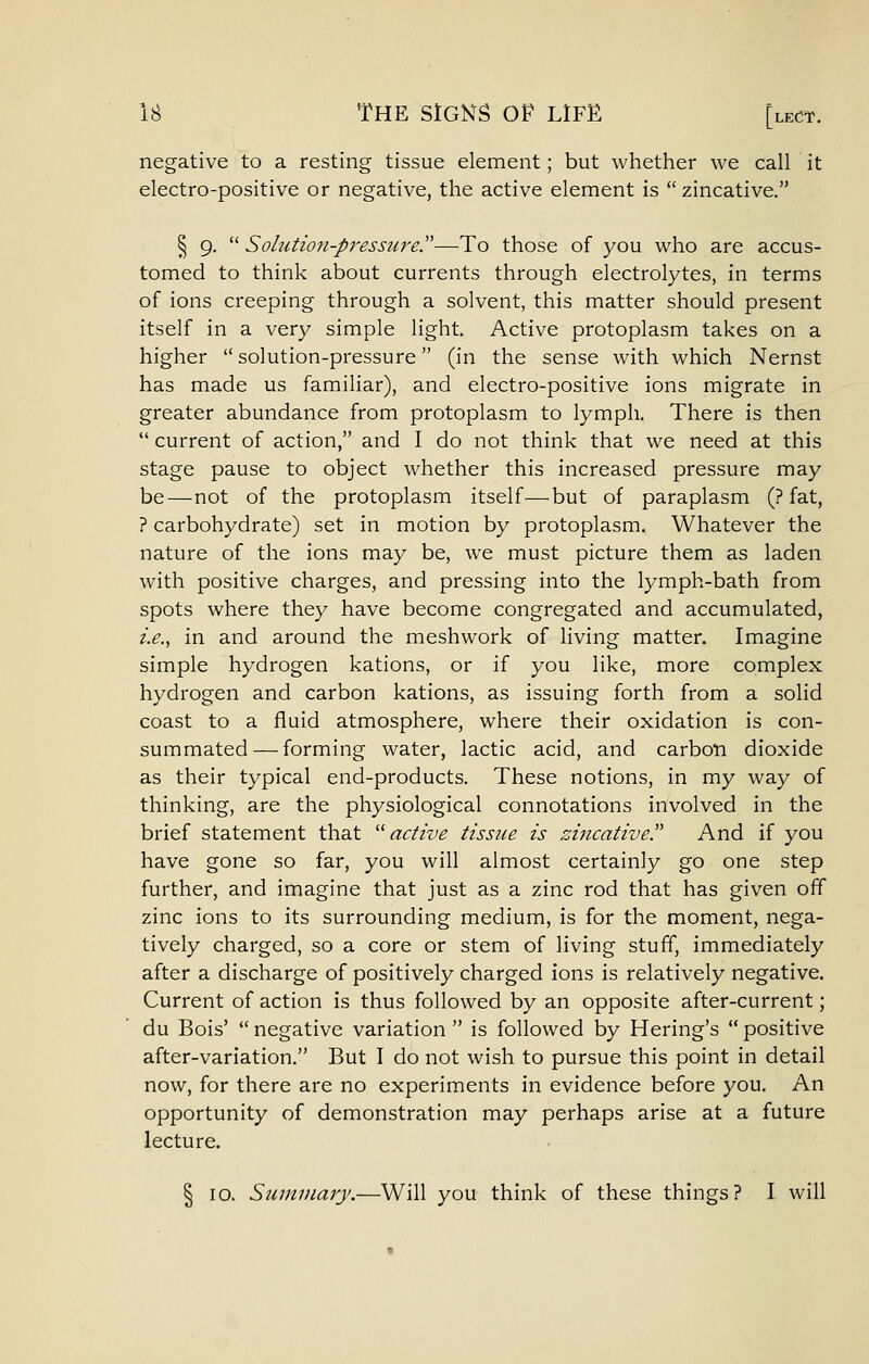 negative to a resting tissue element; but whether we call it electro-positive or negative, the active element is  zincative. § 9.  Solution-pressured—To those of you who are accus- tomed to think about currents through electrolytes, in terms of ions creeping through a solvent, this matter should present itself in a very simple light. Active protoplasm takes on a higher  solution-pressure (in the sense with which Nernst has made us familiar), and electro-positive ions migrate in greater abundance from protoplasm to lymph. There is then  current of action, and I do not think that we need at this stage pause to object whether this increased pressure may be—not of the protoplasm itself—but of paraplasm (? fat, ? carbohydrate) set in motion by protoplasm. Whatever the nature of the ions may be, we must picture them as laden with positive charges, and pressing into the lymph-bath from spots where they have become congregated and accumulated, i.e., in and around the meshwork of living matter. Imagine simple hydrogen kations, or if you like, more complex hydrogen and carbon kations, as issuing forth from a solid coast to a fluid atmosphere, where their oxidation is con- summated— forming water, lactic acid, and carbon dioxide as their typical end-products. These notions, in my way of thinking, are the physiological connotations involved in the brief statement that ^^ active tissue is zincative!' And if you have gone so far, you will almost certainly go one step further, and imagine that just as a zinc rod that has given off zinc ions to its surrounding medium, is for the moment, nega- tively charged, so a core or stem of living stuff, immediately after a discharge of positively charged ions is relatively negative. Current of action is thus followed by an opposite after-current; du Bois'  negative variation  is followed by Hering's  positive after-variation. But I do not wish to pursue this point in detail now, for there are no experiments in evidence before you. An opportunity of demonstration may perhaps arise at a future lecture. I 10. Summary.—Will you think of these things? I will