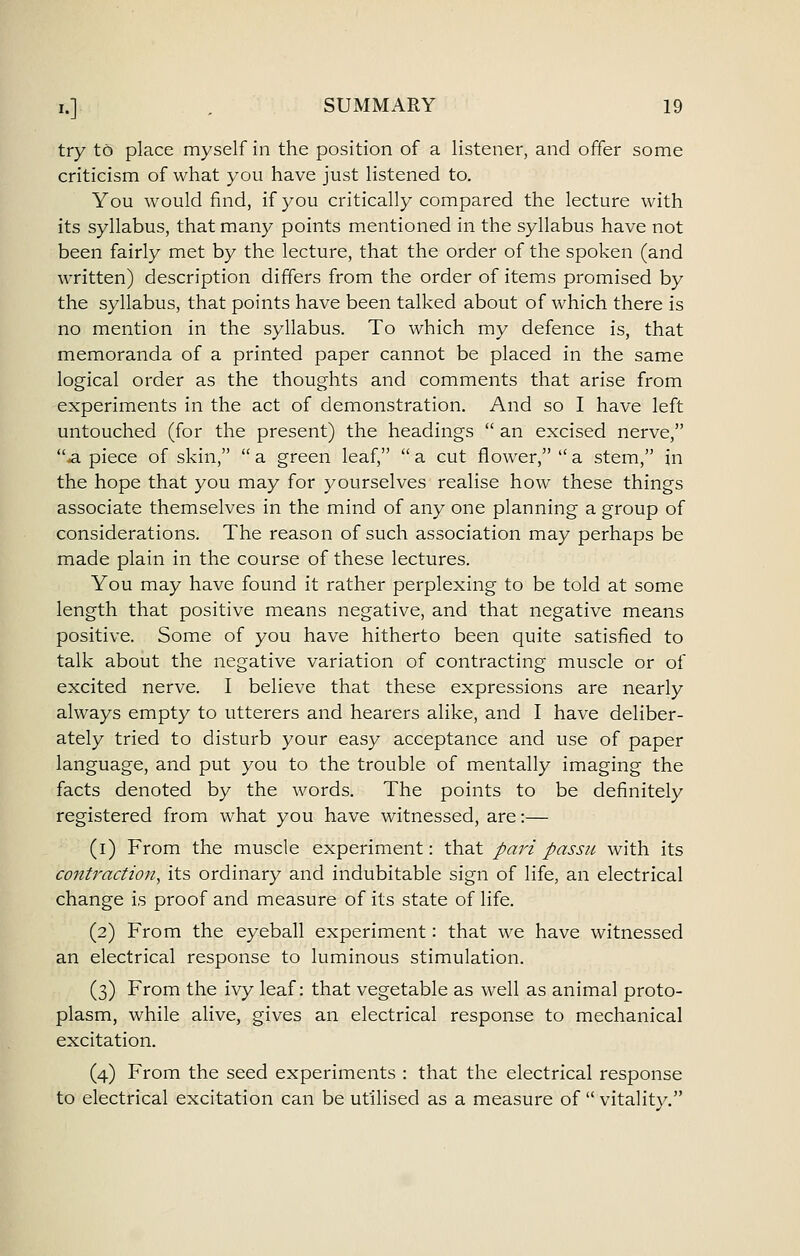 try to place myself in the position of a listener, and offer some criticism of what you have just listened to. You would find, if you critically compared the lecture with its syllabus, that many points mentioned in the syllabus have not been fairly met by the lecture, that the order of the spoken (and written) description differs from the order of items promised by the syllabus, that points have been talked about of which there is no mention in the syllabus. To which my defence is, that memoranda of a printed paper cannot be placed in the same logical order as the thoughts and comments that arise from experiments in the act of demonstration. And so I have left untouched (for the present) the headings  an excised nerve, a piece of skin,  a green leaf,  a cut flower,  a stem, in the hope that you may for yourselves realise how these things associate themselves in the mind of any one planning a group of considerations. The reason of such association may perhaps be made plain in the course of these lectures. You may have found it rather perplexing to be told at some length that positive means negative, and that negative means positive. Some of you have hitherto been quite satisfied to talk about the negative variation of contracting muscle or of excited nerve. I believe that these expressions are nearly always empty to utterers and hearers alike, and I have deliber- ately tried to disturb your easy acceptance and use of paper language, and put you to the trouble of mentally imaging the facts denoted by the words. The points to be definitely registered from what you have witnessed, are:— (i) From the muscle experiment: that pari passu with its contraction^ its ordinary and indubitable sign of life, an electrical change is proof and measure of its state of life. (2) From the eyeball experiment: that we have witnessed an electrical response to luminous stimulation. (3) From the ivy leaf: that vegetable as well as animal proto- plasm, while alive, gives an electrical response to mechanical excitation. (4) From the seed experiments : that the electrical response to electrical excitation can be utilised as a measure of  vitality.