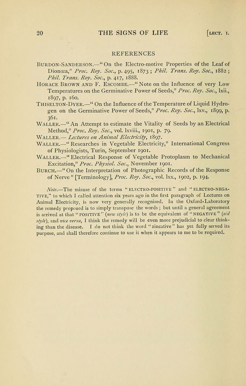 REFERENCES Burdon-Sanderson.—On the Electro-motive Properties of the Leaf of Dionoea, Proc. Roy. Soc, p. 495, 1873 ; Phil. Trans. Roy. Soc, 1882 ; Ph'l. Trans. Roy. Soc, p. 417, 1888. Horace Brown and F. Escombe.— Note on the Influence of very Low Temperatures on the Germinative Power of Seeds, Proc. Roy. Soc, Ixii., 1897, p. 160. Thiselton-Dyer.— On the Influence of the Temperature of Liquid Hydro- gen oh the Germinative Power of Seeds, Proc. Roy. Soc, Ixv., 1899, p. 361. Waller.— An Attempt to estimate the Vitality of Seeds by an Electrical Method, Proc Roy. Soc, vol. Ixviii., 1901, p. 79. Waller.— Lectures on Animal Electricity, 1897. Waller.— Researches in Vegetable Electricity, International Congress of Physiologists, Turin, September 1901. Waller.— Electrical Response of Vegetable Protoplasm to Mechanical Excitation, Proc Physiol. Soc, November 1901. Burch.—On the Interpretation of Photographic Records of the Response of Nerve  [Terminology], Proc. Roy. Soc, vol. Ixx., 1902, p. 194. ^ote.—The misuse of the terms  ELECTRO-POSITIVE  and  electro-NEGA- TIVE, to which I called attention six years ago in the first paragraph of Lectures on Animal Electricity, is now very generally recognised. In the Oxford'Laboratory the remedy proposed is to simply transpose the words ; but until a general agreement is arrived at that POSITIVE (new style) is to be the equivalent of NEGATIVE {o/d style), and vice versa, I think the remedy will be even more prejudicial to clear think- ing than the disease. I do not think the word  zincative  has yet fully served its purpose, and shall therefore continue to use it when it appears to me to be required.