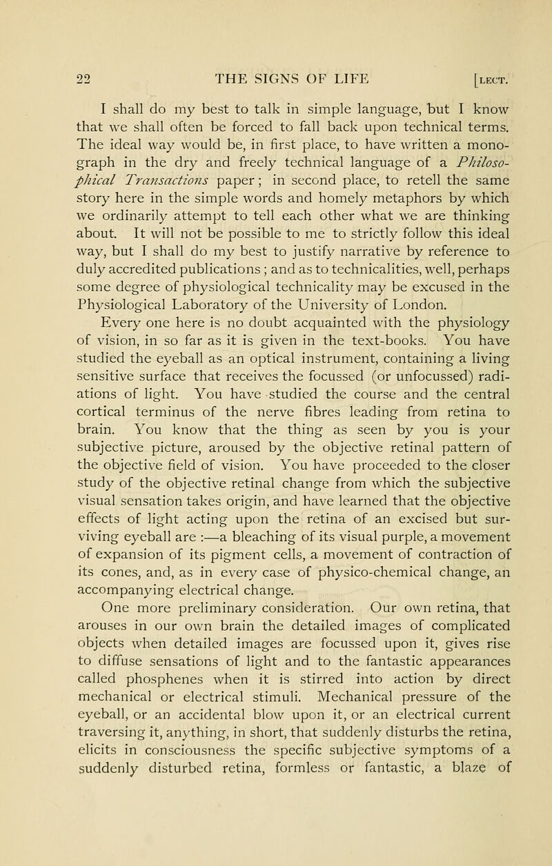 I shall do my best to talk in simple language, but I know that we shall often be forced to fall back upon technical terms. The ideal way would be, in first place, to have written a mono- graph in the dry and freely technical language of a Philoso- phical Transactio7is paper; in second place, to retell the same story here in the simple words and homely metaphors by which we ordinarily attempt to tell each other what we are thinking about. It will not be possible to me to strictly follow this ideal way, but I shall do my best to justify narrative by reference to duly accredited publications ; and as to technicalities, well, perhaps some degree of physiological technicality may be excused in the Physiological Laboratory of the University of London. Every one here is no doubt acquainted with the physiology of vision, in so far as it is given in the text-books. You have studied the eyeball as an optical instrument, containing a living sensitive surface that receives the focussed (or unfocussed) radi- ations of light. You have studied the course and the central cortical terminus of the nerve fibres leading from retina to brain. You know that the thing as seen by you is your subjective picture, aroused by the objective retinal pattern of the objective field of vision. You have proceeded to the closer study of the objective retinal change from which the subjective visual sensation takes origin, and have learned that the objective effects of light acting upon the retina of an excised but sur- viving eyeball are :—a bleaching of its visual purple, a movement of expansion of its pigment cells, a movement of contraction of its cones, and, as in every case of physico-chemical change, an accompanying electrical change. One more preliminary consideration. Our own retina, that arouses in our own brain the detailed images of complicated objects when detailed images are focussed upon it, gives rise to diffuse sensations of light and to the fantastic appearances called phosphenes when it is stirred into action by direct mechanical or electrical stimuli. Mechanical pressure of the eyeball, or an accidental blow upon it, or an electrical current traversing it, anything, in short, that suddenly disturbs the retina, elicits in consciousness the specific subjective symptoms of a suddenly disturbed retina, formless or fantastic, a blaze of