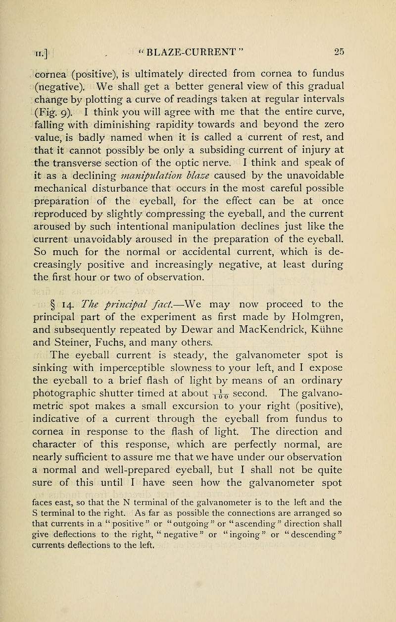 cornea (positive), is ultimately directed from cornea to fundus (negative). We shall get a better general view of this gradual change by plotting a curve of readings taken at regular intervals (Fig. 9). I think you will agree with me that the entire curve, falling with diminishing rapidity towards and beyond the zero value, is badly named when it is called a current of rest, and that it cannot possibly be only a subsiding current of injury at the transverse section of the optic nerve. I think and speak of it as a declining manipulation blaze caused by the unavoidable mechanical disturbance that occurs in the most careful possible preparation of the eyeball, for the effect can be at once reproduced by slightly compressing the eyeball, and the current aroused by such intentional manipulation declines just like the current unavoidably aroused in the preparation of the eyeball. So much for the normal or accidental current, which is de- creasingly positive and increasingly negative, at least during the first hour or two of observation. § 14. The principal fact.—We may now proceed to the principal part of the experiment as first made by Holmgren, and subsequently repeated by Dewar and MacKendrick, Kuhne and Steiner, Fuchs, and many others. The eyeball current is steady, the galvanometer spot is sinking with imperceptible slowness to your left, and I expose the eyeball to a brief flash of light by means of an ordinary photographic shutter timed at about ^-g-g- second. The galvano- metric spot makes a small excursion to your right (positive), indicative of a current through the eyeball from fundus to cornea in response to the flash of light. The direction and character of this response, which are perfectly normal, are nearly sufficient to assure me that we have under our observation a normal and well-prepared eyeball, but I shall not be quite sure of this until I have seen how the galvanometer spot faces east, so that the N terminal of the galvanometer is to the left and the S terminal to the right. As far as possible the connections are arranged so that currents in a positive or outgoing or ascending direction shall give deflections to the right,  negative or ingoing or descending currents deflections to the left.