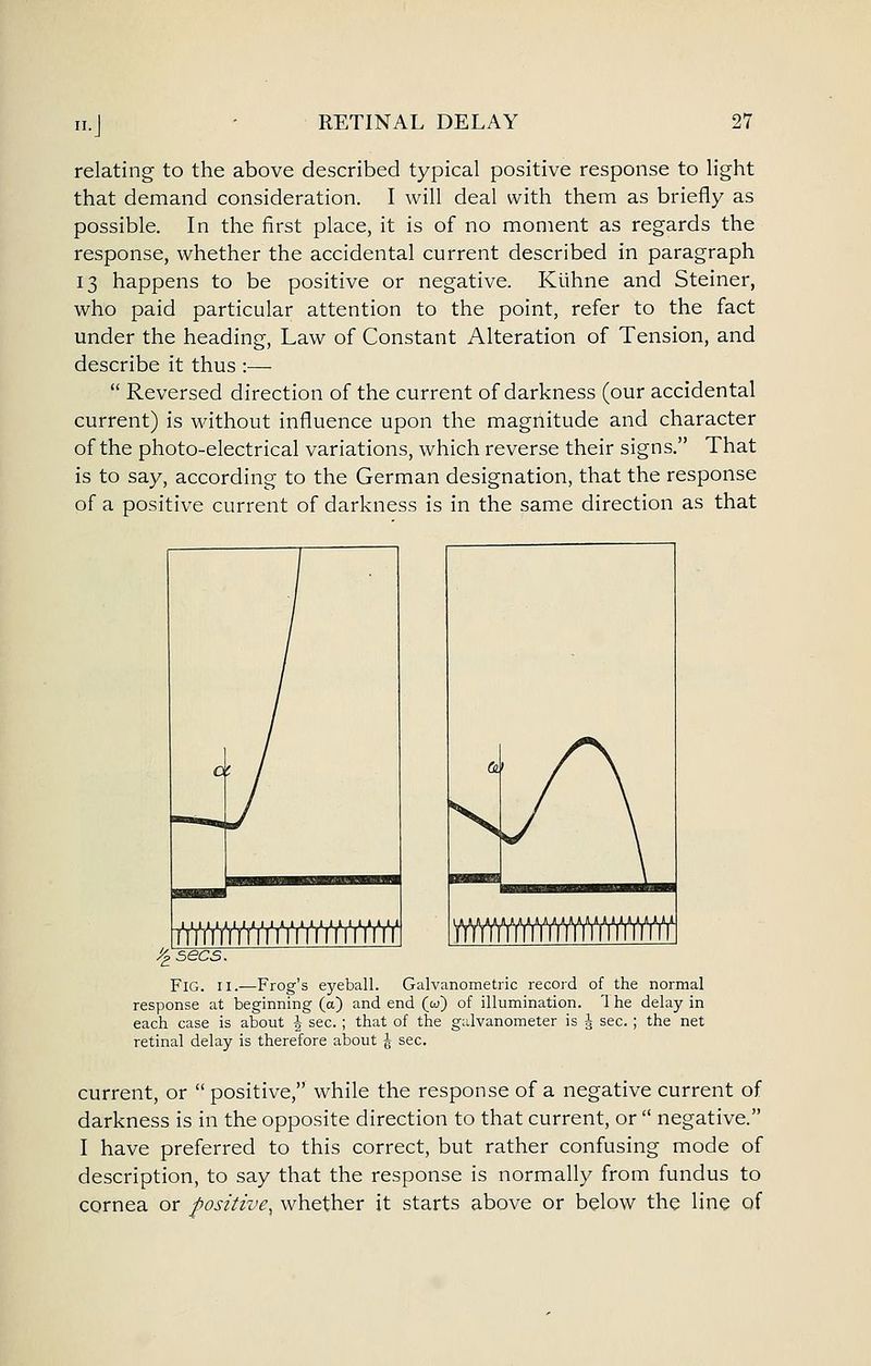 n.J relating to the above described typical positive response to light that demand consideration. I will deal with them as briefly as possible. In the first place, it is of no moment as regards the response, whether the accidental current described in paragraph 13 happens to be positive or negative. Kiihne and Steiner, who paid particular attention to the point, refer to the fact under the heading, Law of Constant Alteration of Tension, and describe it thus :— Reversed direction of the current of darkness (our accidental current) is without influence upon the magnitude and character of the photo-electrical variations, which reverse their signs. That is to say, according to the German designation, that the response of a positive current of darkness is in the same direction as that ^ sees. Fig. II.—Frog's eyeball. Galvanometric record of the normal response at beginning (a) and end (w) of illumination. '1 he delay in each case is about ^ sec. ; that of the galvanometer is ^ sec. ; the net retinal delay is therefore about J sec. current, or positive, while the response of a negative current of darkness is in the opposite direction to that current, or negative. I have preferred to this correct, but rather confusing mode of description, to say that the response is normally from fundus to cornea or positive, whether it starts above or below the line of