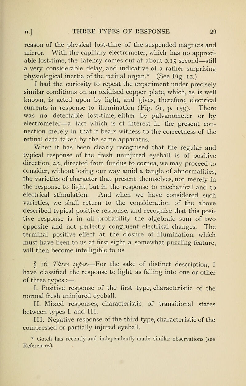 reason of the physical lost-time of the suspended magnets and mirror. With the capillary electrometer, which has no appreci- able lost-time, the latency comes out at about 0.15 second—still a very considerable delay, and indicative of a rather surprising physiological inertia of the retinal organ.* (See Fig. 12.) I had the curiosity to repeat the experiment under precisely similar conditions on an oxidised copper plate, which, as is well known, is acted upon by light, and gives, therefore, electrical currents in response to illumination (Fig. 61, p. 159). There was no detectable lost-time, either by galvanometer or by electrometer—a fact which is of interest in the present con- nection merely in that it bears witness to the correctness of the retinal data taken by the same apparatus. When it has been clearly recognised that the regular and typical response of the fresh uninjured eyeball is of positive direction, i.e., directed from fundus to cornea, we may proceed to consider, without losing our way amid a tangle of abnormalities, the varieties of character that present themselves, not merely in the response to light, but in the response to mechanical and to electrical stimulation. And when we have considered such varieties, we shall return to the consideration of the above described typical positive response, and recognise that this posi- tive response is in all probability the algebraic sum of two opposite and not perfectly congruent electrical changes. The terminal positive effect at the closure of illumination, which must have been to us at first sight a somewhat puzzling feature, will then become intelligible to us. § 16. Three types.—For the sake of distinct description, I have classified the response to light as falling into one or other of three types :— I. Positive response of the first type, characteristic of the normal fresh uninjured eyeball. II. Mixed responses,, characteristic of transitional states between types I. and III. III. Negative response of the third type, characteristic of the compressed or partially injured eyeball. * Gotch has recently and independently made similar observations (see References).