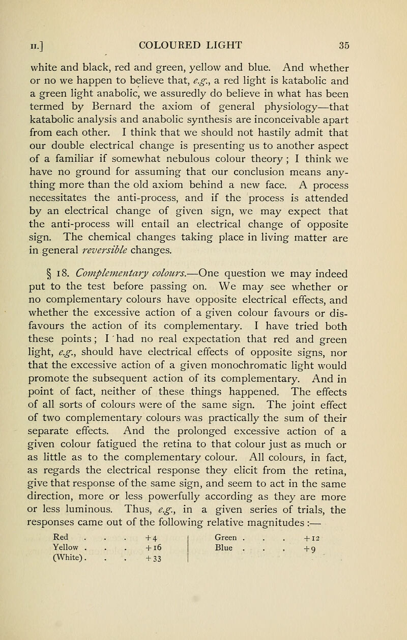 white and black, red and green, yellow and blue. And whether or no we happen to believe that, e.g., a red light is katabolic and a green light anabolic, we assuredly do believe in what has been termed by Bernard the axiom of general physiology—that katabolic analysis and anabolic synthesis are inconceivable apart from each other. I think that we should not hastily admit that our double electrical change is presenting us to another aspect of a familiar if somewhat nebulous colour theory; I think we have no ground for assuming that our conclusion means any- thing more than the old axiom behind a new face. A process necessitates the anti-process, and if the process is attended by an electrical change of given sign, we may expect that the anti-process will entail an electrical change of opposite sign. The chemical changes taking place in living matter are in general reversible changes. § 18. Complementary colours.—One question we may indeed put to the test before passing on. We may see whether or no complementary colours have opposite electrical effects, and whether the excessive action of a given colour favours or dis- favours the action of its complementary. I have tried both these points; I' had no real expectation that red and green light, e.g., should have electrical effects of opposite signs, nor that the excessive action of a given monochromatic light would promote the subsequent action of its complementary. And in point of fact, neither of these things happened. The effects of all sorts of colours were of the same sign. The joint effect of two complementary colours was practically the sum of their separate effects. And the prolonged excessive action of a given colour fatigued the retina to that colour just as much or as little as to the complementary colour. All colours, in fact, as regards the electrical response they elicit from the retina, give that response of the same sign, and seem to act in the same direction, more or less powerfully according as they are more or less luminous. Thus, e.g., in a given series of trials, the responses came out of the following relative magnitudes :— Green . . . +12 Red . . . +4 Yellow . . . +16 (White). . . +33 Blue . . . +9