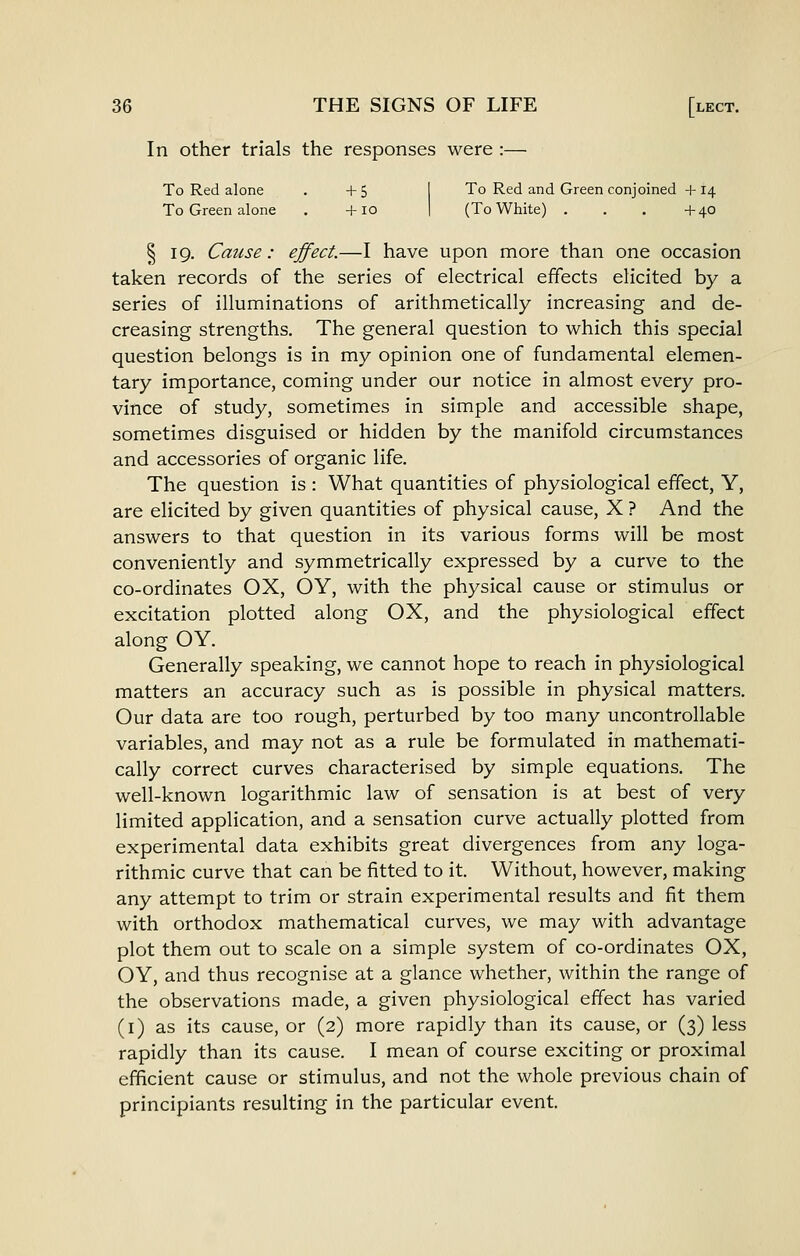 In other trials the responses were :— To Red alone . +5 I To Red and Green conjoined +14 To Green alone . +10 1 (To White) . . . +40 § 19. Cause: effect.—I have upon more than one occasion taken records of the series of electrical effects elicited by a series of illuminations of arithmetically increasing and de- creasing strengths. The general question to which this special question belongs is in my opinion one of fundamental elemen- tary importance, coming under our notice in almost every pro- vince of study, sometimes in simple and accessible shape, sometimes disguised or hidden by the manifold circumstances and accessories of organic life. The question is : What quantities of physiological effect, Y, are elicited by given quantities of physical cause, X ? And the answers to that question in its various forms will be most conveniently and symmetrically expressed by a curve to the co-ordinates OX, OY, with the physical cause or stimulus or excitation plotted along OX, and the physiological effect along OY. Generally speaking, we cannot hope to reach in physiological matters an accuracy such as is possible in physical matters. Our data are too rough, perturbed by too many uncontrollable variables, and may not as a rule be formulated in mathemati- cally correct curves characterised by simple equations. The well-known logarithmic law of sensation is at best of very limited application, and a sensation curve actually plotted from experimental data exhibits great divergences from any loga- rithmic curve that can be fitted to it. Without, however, making any attempt to trim or strain experimental results and fit them with orthodox mathematical curves, we may with advantage plot them out to scale on a simple system of co-ordinates OX, OY, and thus recognise at a glance whether, within the range of the observations made, a given physiological effect has varied (i) as its cause, or (2) more rapidly than its cause, or (3) less rapidly than its cause. I mean of course exciting or proximal efficient cause or stimulus, and not the whole previous chain of principiants resulting in the particular event.