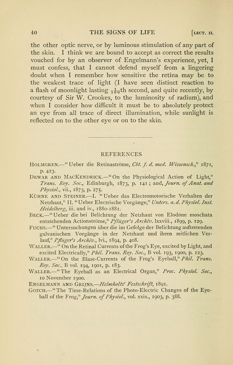the other optic nerve, or by luminous stimulation of any part of the skin. I think we are bound to accept as correct the results vouched for by an observer of Engelmann's experience, yet, I must confess, that I cannot defend myself from a lingering doubt when I remember how sensitive the retina may be to the weakest trace of light (I have seen distinct reaction to a flash of moonlight lasting x^th second, and quite recently, by courtesy of Sir W. Crookes, to the luminosity of radium), and when I consider how difficult it must be to absolutely protect an eye from all trace of direct illumination, while sunlight is reflected on to the other eye or on to the skin. REFERENCES Holmgren.—Ueber die Retinastrome, Cdf./. d. fned. Wissettsch. 1871; p. 423- Dewar and MacKendrick.—On the Physiological Action of Light, Trans. Roy. Soc, Edinburgh, 1873, p. 141; and,/ozim. 0/Anat. and Physiol., vii., 1873, p. 275. Kuhne and Steiner.—I.  Ueber das Electromotorische Verhalten der Netzhaut, II. Ueber Electrische Vorgange, U?iters. a. d. Physiol. Inst. Heidelberg, iii. and iv., 1880-1881. Beck.— Ueber die bei Belichtung der Netzhaut von Elodone moschata entstehenden Actionstrome, Pfliiger's Archiv. Ixxviii., 1899, p. 129. FUCHS.— Untersuchungen iiber die im Gefolgeder Belichtung auftretenden galvanischen Vorgange in der Netzhaut und ihren zeitlichen Ver- lauf, Pfiiiget^s Archiv., Ivi., 1894, p. 408. Waller.— On the Retinal Currents of the Frog's Eye, excited by Light, and excited Electrically, Phil. Trans. Roy. Soc, B vol. 193, 1900, p. 123. Waller.— On the Blaze-Currents of the Frog's Eyeball, Phil. Trans. Roy. Soc, B vol. 194, 1901, p. 183. Waller.—The Eyeball as an Electrical Organ, Proc Physiol. Soc, 10 November 1900. Engelmann and Gruns.—Belmholfz' Festschrift, 1891. GOTCH.— The Time-Relations of the Photo-Electric Changes of the Eye- ball of the Yrog,^^ Journ. of Physiol., vol. xxix., 1903, p. 388.