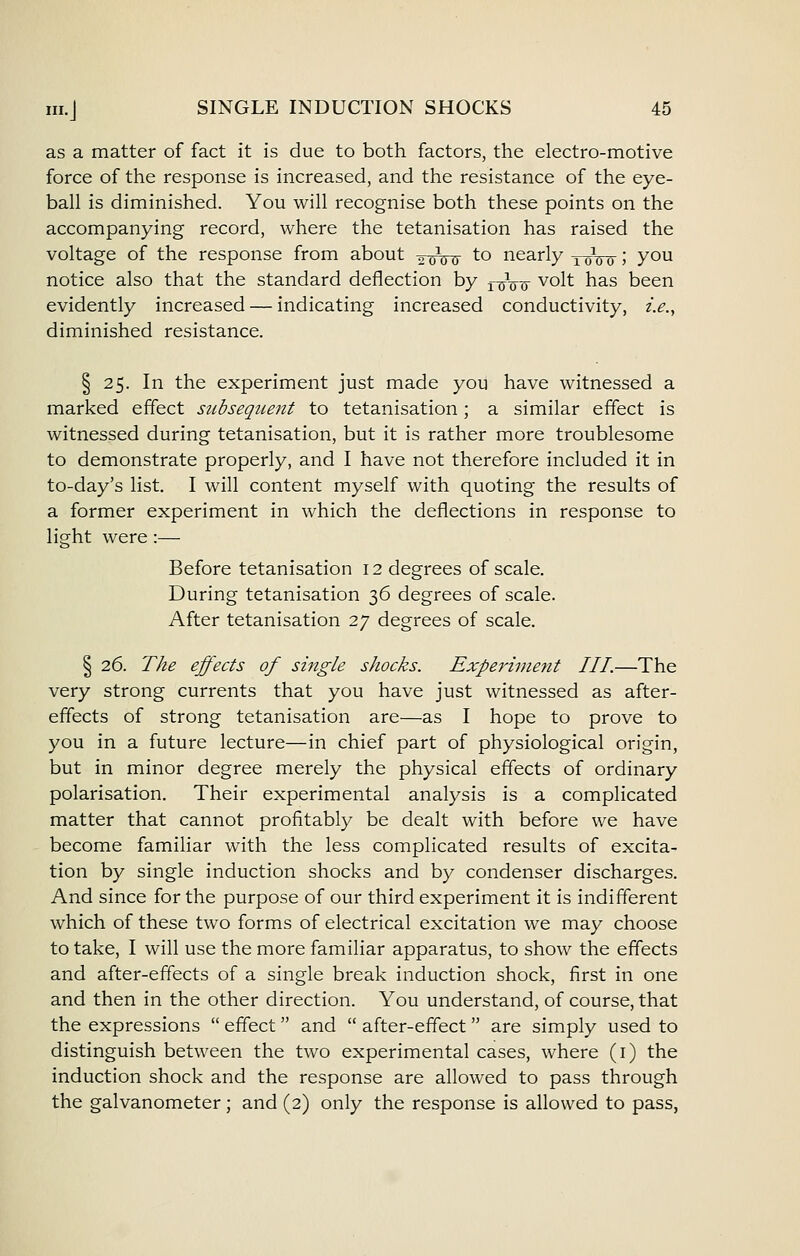 as a matter of fact it is due to both factors, the electro-motive force of the response is increased, and the resistance of the eye- ball is diminished. You will recognise both these points on the accompanying record, where the tetanisation has raised the voltage of the response from about 2wu to nearly xoW 5 you notice also that the standard deflection by i^jV^ volt has been evidently increased — indicating increased conductivity, z>., diminished resistance. § 25. In the experiment just made you have witnessed a marked effect subsequent to tetanisation ; a similar effect is witnessed during tetanisation, but it is rather more troublesome to demonstrate properly, and I have not therefore included it in to-day's list. I will content myself with quoting the results of a former experiment in which the deflections in response to light were :— Before tetanisation 12 degrees of scale. During tetanisation 36 degrees of scale. After tetanisation 27 degrees of scale. I 26. The effects of single shocks. Experiment III.—The very strong currents that you have just witnessed as after- effects of strong tetanisation are—as I hope to prove to you in a future lecture—in chief part of physiological origin, but in minor degree merely the physical effects of ordinary polarisation. Their experimental analysis is a complicated matter that cannot profitably be dealt with before we have become familiar with the less complicated results of excita- tion by single induction shocks and by condenser discharges. And since for the purpose of our third experiment it is indifferent which of these two forms of electrical excitation we may choose to take, I will use the more familiar apparatus, to show the effects and after-effects of a single break induction shock, first in one and then in the other direction. You understand, of course, that the expressions  effect and  after-effect are simply used to distinguish between the two experimental cases, where (i) the induction shock and the response are allowed to pass through the galvanometer; and (2) only the response is allowed to pass,