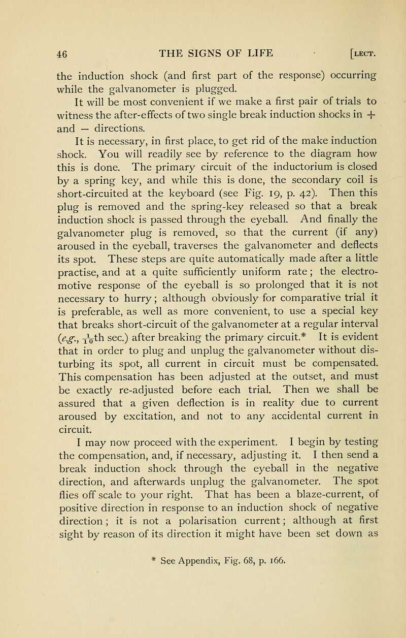the induction shock (and first part of the response) occurring while the galvanometer is plugged. It will be most convenient if we make a first pair of trials to witness the after-effects of two single break induction shocks in -!- and — directions. It is necessary, in first place, to get rid of the make induction shock. You will readily see by reference to the diagram how this is done. The primary circuit of the inductorium is closed by a spring key, and while this is done, the secondary coil is short-circuited at the keyboard (see Fig. 19, p. 42). Then this plug is removed and the spring-key released so that a break induction shock is passed through the eyeball. And finally the galvanometer plug is removed, so that the current (if any) aroused in the eyeball, traverses the galvanometer and deflects its spot. These steps are quite automatically made after a little practise, and at a quite sufficiently uniform rate; the electro- motive response of the eyeball is so prolonged that it is not necessary to hurry; although obviously for comparative trial it is preferable, as well as more convenient, to use a special key that breaks short-circuit of the galvanometer at a regular interval {e.g., iVth sec.) after breaking the primary circuit.* It is evident that in order to plug and unplug the galvanometer without dis- turbing its spot, all current in circuit must be compensated. This compensation has been adjusted at the outset, and must be exactly re-adjusted before each trial. Then we shall be assured that a given deflection is in reality due to current aroused by excitation, and not to any accidental current in circuit. I may now proceed with the experiment. I begin by testing the compensation, and, if necessary, adjusting it. I then send a break induction shock through the eyeball in the negative direction, and afterwards unplug the galvanometer. The spot flies off scale to your right. That has been a blaze-current, of positive direction in response to an induction shock of negative direction; it is not a polarisation current; although at first sight by reason of its direction it might have been set down as * See Appendix, Fig. 68, p. 166.