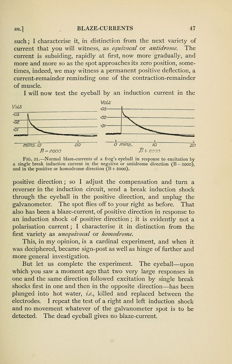 such; I characterise it, in distinction from the next variety of current that you will witness, as equivocal or antidrome. The current is subsiding, rapidly at first, now more gradually, and more and more so as the spot approaches its zero position, some- times, indeed, we may witness a permanent positive deflection, a current-remainder reminding one of the contraction-remainder of muscle. I will now test the eyeball by an induction current in the Vobb mins. 10 B - zooo J~j •^ BOOO Fig. 21.—Normal blaze-currents of a frog's eyeball in response to excitation by a single break induction current in the negative or antidrome direction (B - 2000), and in the positive or homodrome direction (B + 2000). positive direction ; so I adjust the compensation and turn a reverser in the induction circuit, send a break induction shock through the eyeball in the positive direction, and unplug the galvanometer. The spot flies off to your right as before. That also has been a blaze-current, of positive direction in response to an induction shock of positive direction ; it is evidently not a polarisation current; I characterise it in distinction from the first variety as unequivocal or homodrome. This, in my opinion, is a cardinal experiment, and when it was deciphered, became sign-post as well as hinge of further and more general investigation. But let us complete the experiment. The eyeball—upon which you saw a moment ago that two very large responses in one and the same direction followed excitation by single break shocks first in one and then in the opposite direction—has been plunged into hot water, i.e., killed and replaced between the electrodes. I repeat the test of a right and left induction shock and no movement whatever of the galvanometer spot is to be detected. The dead eyeball gives no blaze-current.