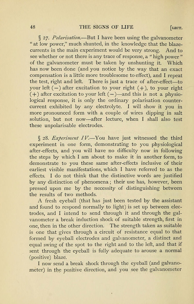 § 27. Polarisation.—But I have been using the galvanometer at low power, much shunted, in the knowledge that the blaze- currents in the main experiment would be very strong. And to see whether or not there is any trace of response, a high power of the galvanometer must be taken by unshunting it. Which has now been done (and you notice by the way that an exact compensation is a little more troublesome to effect), and I repeat the test, right and left. There is just a trace of after-effect—to your left ( —) after excitation to your right ( + ), to your right (-1-) after excitation to your left ( —)—and this is not a physio- logical response, it is only the ordinary polarisation counter- current exhibited by any electrolyte. I will show it you in more pronounced form with a couple of wires dipping in salt solution, but not now—after lecture, when I shall also test these unpolarisable electrodes.. § 28. Experiment IV.—You have just witnessed the third experiment in one form, demonstrating to you physiological after-effects, and you will have no difficulty now in following the steps by which I am about to make it in another form, to demonstrate to you these same after-effects inclusive of their earliest visible manifestations, which I have referred to as the effects. I do not think that the distinctive words are justified by any distinction of phenomena; their use has, however, been pressed upon me by the necessity of distinguishing between the results of two methods. A fresh eyeball (that has just been tested by the assistant and found to respond normally to light) is set up between elec- trodes, and I intend to send through it and through the gal- vanometer a break induction shock of suitable strength, first in one, then in the other direction. The strength taken as suitable is one that gives through a circuit of resistance equal to that formed by eyeball electrodes and galvanometer, a distinct and equal swing of the spot to the right and to the left, and that if sent through the eyeball is fully adequate to arouse a normal (positive) blaze. I now send a break shock through the eyeball (and galvano- meter) in the positive direction, and you see the galvanometer