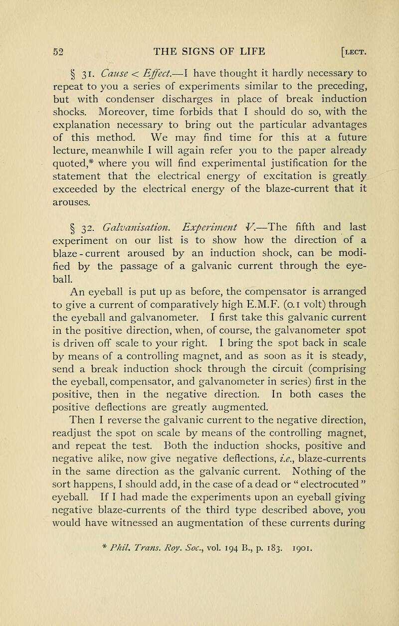 § 31. Cause < Effect.—I have thought it hardly necessary to repeat to you a series of experiments similar to the preceding, but with condenser discharges in place of break induction shocks. Moreover, time forbids that I should do so, with the explanation necessary to bring out the particular advantages of this method. We may find time for this at a future lecture, meanwhile I will again refer you to the paper already quoted,* where you will find experimental justification for the statement that the electrical energy of excitation is greatly exceeded by the electrical energy of the blaze-current that it arouses. I 32. Galvanisation. Experiment V.—The fifth and last experiment on our list is to show how the direction of a blaze - current aroused by an induction shock, can be modi- fied by the passage of a galvanic current through the eye- ball. An eyeball is put up as before, the compensator is arranged to give a current of comparatively high E.M.F. (o.i volt) through the eyeball and galvanometer, I first take this galvanic current in the positive direction, when, of course, the galvanometer spot is driven off scale to your right. I bring the spot back in scale by means of a controlling magnet, and as soon as it is steady, send a break induction shock through the circuit (comprising the eyeball, compensator, and galvanometer in series) first in the positive, then in the negative direction. In both cases the positive deflections are greatly augmented. Then I reverse the galvanic current to the negative direction, readjust the spot on scale by means of the controlling magnet, and repeat the test. Both the induction shocks, positive and negative alike, now give negative deflections, i.e.., blaze-currents in the same direction as the galvanic current. Nothing of the sort happens, I should add, in the case of a dead or  electrocuted  eyeball. If I had made the experiments upon an eyeball giving negative blaze-currents of the third type described above, you would have witnessed an augmentation of these currents during * Phil. Trans. Roy. Soc, vol. 194 B., p. 183. 1901.