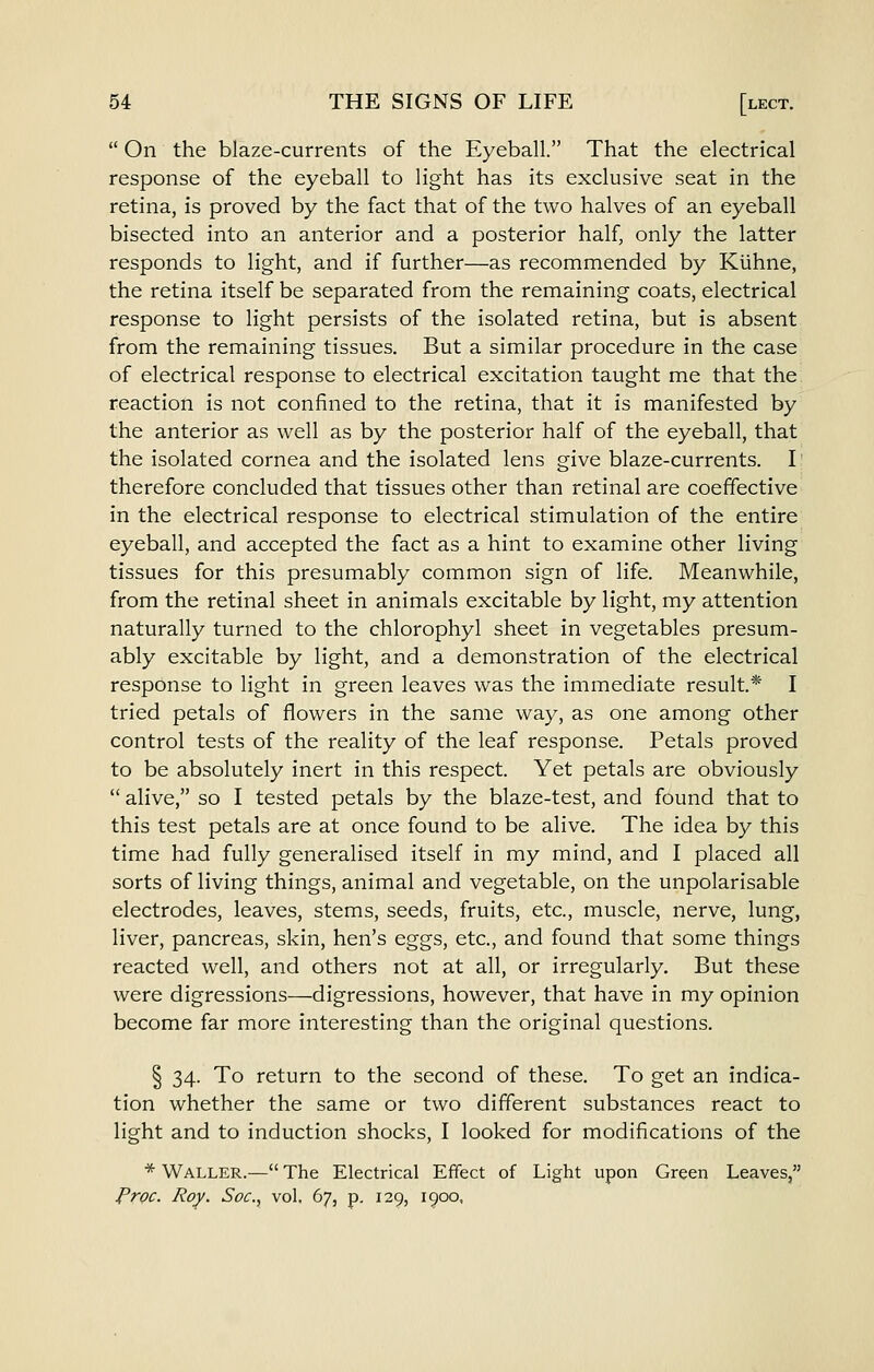  On the blaze-currents of the Eyeball. That the electrical response of the eyeball to light has its exclusive seat in the retina, is proved by the fact that of the two halves of an eyeball bisected into an anterior and a posterior half, only the latter responds to light, and if further—as recommended by Kiihne, the retina itself be separated from the remaining coats, electrical response to light persists of the isolated retina, but is absent from the remaining tissues. But a similar procedure in the case of electrical response to electrical excitation taught me that the reaction is not confined to the retina, that it is manifested by the anterior as well as by the posterior half of the eyeball, that the isolated cornea and the isolated lens give blaze-currents. I therefore concluded that tissues other than retinal are coeffective in the electrical response to electrical stimulation of the entire eyeball, and accepted the fact as a hint to examine other living tissues for this presumably common sign of life. Meanwhile, from the retinal sheet in animals excitable by light, my attention naturally turned to the chlorophyl sheet in vegetables presum- ably excitable by light, and a demonstration of the electrical response to light in green leaves was the immediate result* I tried petals of flowers in the same way, as one among other control tests of the reality of the leaf response. Petals proved to be absolutely inert in this respect. Yet petals are obviously  alive, so I tested petals by the blaze-test, and found that to this test petals are at once found to be alive. The idea by this time had fully generalised itself in my mind, and I placed all sorts of living things, animal and vegetable, on the unpolarisable electrodes, leaves, stems, seeds, fruits, etc., muscle, nerve, lung, liver, pancreas, skin, hen's eggs, etc., and found that some things reacted well, and others not at all, or irregularly. But these were digressions—digressions, however, that have in my opinion become far more interesting than the original questions. § 34. To return to the second of these. To get an indica- tion whether the same or two different substances react to light and to induction shocks, I looked for modifications of the * Waller.— The Electrical Effect of Light upon Green Leaves, rroc. Roy. Soc, vol. 67, p. 129, 1900,