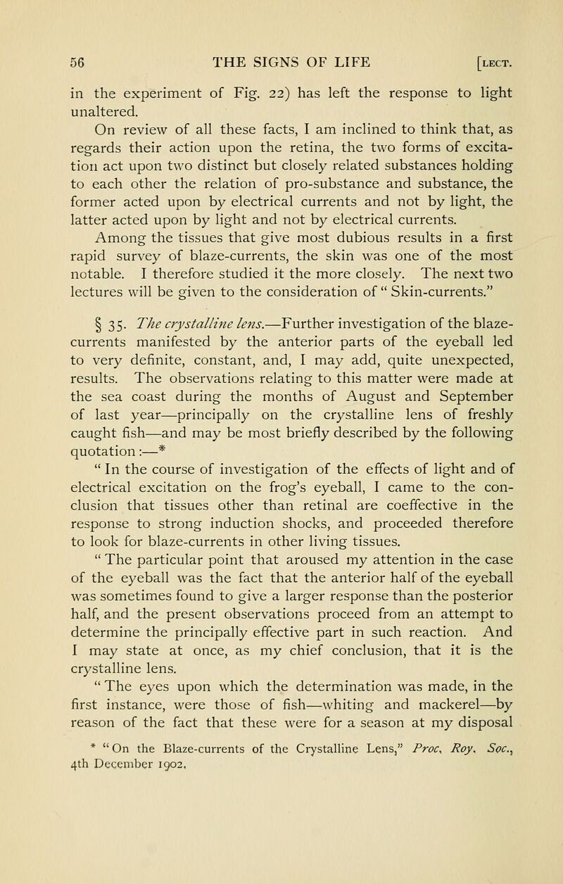 in the experiment of Fig. 22) has left the response to light unaltered. On review of all these facts, I am inclined to think that, as regards their action upon the retina, the two forms of excita- tion act upon two distinct but closely related substances holding to each other the relation of pro-substance and substance, the former acted upon by electrical currents and not by light, the latter acted upon by light and not by electrical currents. Among the tissues that give most dubious results in a first rapid survey of blaze-currents, the skin was one of the most notable. I therefore studied it the more closely. The next two lectures will be given to the consideration of Skin-currents. I 35. The crystallme lens.—Further investigation of the blaze- currents manifested by the anterior parts of the eyeball led to very definite, constant, and, I may add, quite unexpected, results. The observations relating to this matter were made at the sea coast during the months of August and September of last year—principally on the crystalline lens of freshly caught fish—and may be most briefly described by the following quotation:—* In the course of investigation of the effects of light and of electrical excitation on the frog's eyeball, I came to the con- clusion that tissues other than retinal are coeffective in the response to strong induction shocks, and proceeded therefore to look for blaze-currents in other living tissues. The particular point that aroused my attention in the case of the eyeball was the fact that the anterior half of the eyeball was sometimes found to give a larger response than the posterior half, and the present observations proceed from an attempt to determine the principally effective part in such reaction. And I may state at once, as my chief conclusion, that it is the crystalline lens. The eyes upon which the determination was made, in the first instance, were those of fish—whiting and mackerel—by reason of the fact that these were for a season at my disposal * On the Blaze-currents of the Crystalline Lens, Proc, Roy. Soc, 4th December 1902,