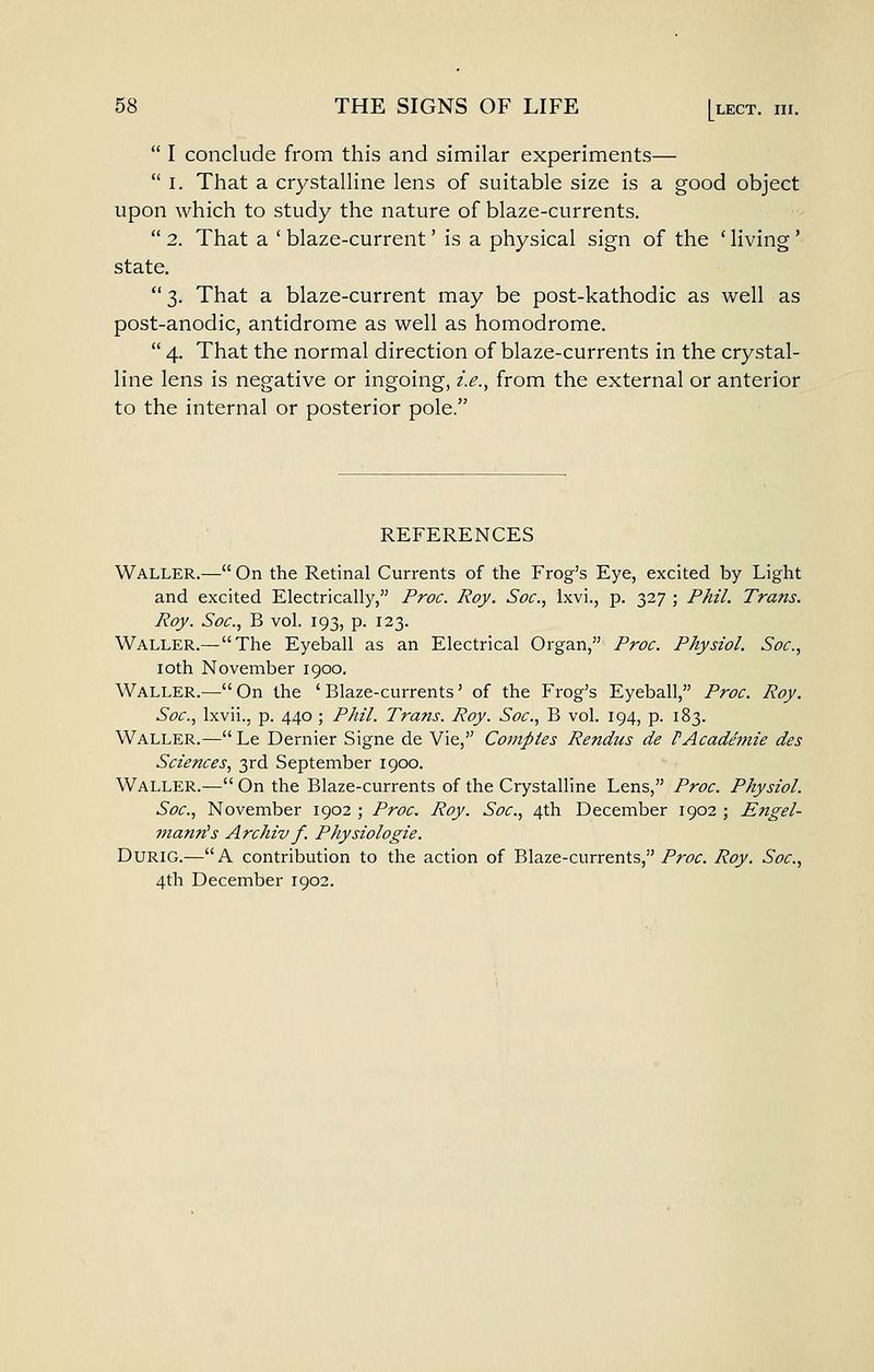 I conclude from this and similar experiments— I. That a crystalline lens of suitable size is a good object upon which to study the nature of blaze-currents. 2. That a ' blaze-current' is a physical sign of the ' living' state. 3. That a blaze-current may be post-kathodic as well as post-anodic, antidrome as well as homodrome. 4. That the normal direction of blaze-currents in the crystal- line lens is negative or ingoing, i.e., from the external or anterior to the internal or posterior pole. REFERENCES Waller.— On the Retinal Currents of the Frog's Eye, excited by Light and excited Electrically, Proc. Roy. Soc, Ixvi., p. 327 ; Phil. Tra?ts. Roy. Soc, B vol. 193, p. 123. Waller.—The Eyeball as an Electrical Organ, Proc. Physiol. Soc, loth November 1900. Waller.—On the 'Blaze-currents' of the Frog's Eyeball, Proc. Roy. Soc, Ixvii., p. 440 ; Phil. Trans. Roy. Soc, B vol. 194, p. 183. Waller.—Le Dernier Signe de Vie, Comptes Rendus de f Academic des Sciences, 3rd September 1900. Waller.— On the Blaze-currents of the Crystalline Lens, Proc Physiol. Soc, November 1902 ; Proc Roy. Soc, 4th December 1902 ; Engel- jnanrCs Archiv f. Physiologic. DURIG.—A contribution to the action of Blaze-currents,/riJf. Roy. Soc, 4th December 1902.