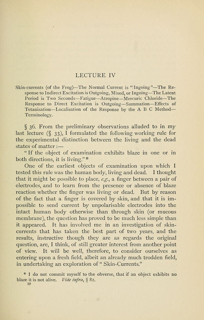 LECTURE IV Skin-currents (of the Fi-og)—The Normal Current is Ingoing—The Re- sponse to Indirect Excitation is Outgoing, Mixed, or Ingoing—The Latent Period is Two Seconds—Fatigue—Atropine—Mercuric Chloride—The Response to Direct Excitation is Outgoing—Summation—Effects of Tetanisation—Localisation of the Response by the ABC Method— Terminology. § 36. From the preliminary observations alluded to in my last lecture (§ 33), I formulated the following working rule for the experimental distinction between the living and the dead states of matter :—  If the object of examination exhibits blaze in one or in both directions, it is living. * One of the earliest objects of examination upon which I tested this rule was the human body, living and dead. I thought that it might be possible to place, e.g., a finger between a pair of electrodes, and to learn from the presence or absence of blaze reaction whether the finger was living or dead. But by reason of the fact that a finger is covered by skin, and that it is im- possible to send current by unpolarisable electrodes into the intact human body otherwise than through skin (or mucous membrane), the question has proved to be much less simple than it appeared. It has involved me in an investigation of skin- currents that has taken the best part of two years, and the results, instructive though they are as regards the original question, are, I think, of still greater interest from another point of view. It will be well, therefore, to consider ourselves as entering upon a fresh field, albeit an already much trodden field, in undertaking an exploration of  Skin-Currents. * I do not commit myself to the obverse, that if an object exhibits no blaze it is not alive. Vide mfra, § 82,