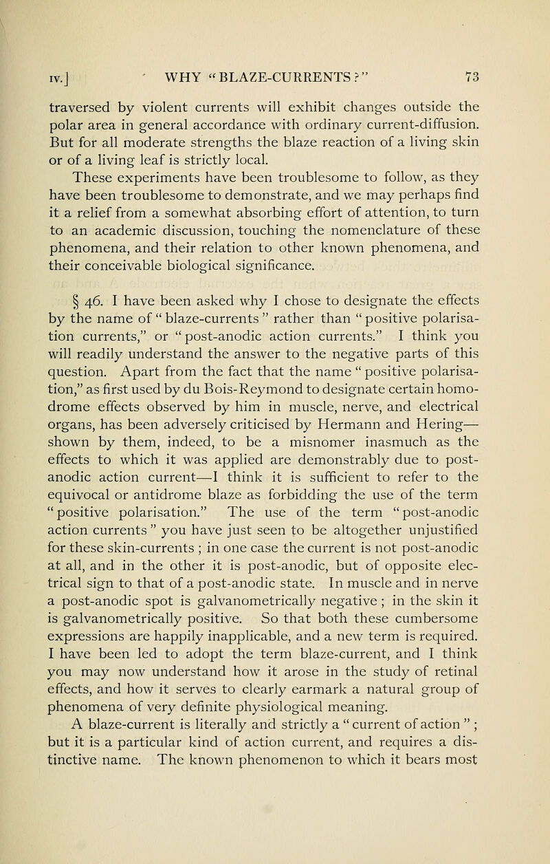 traversed by violent currents will exhibit changes outside the polar area in general accordance with ordinary current-diffusion. But for all moderate strengths the blaze reaction of a living skin or of a living leaf is strictly local. These experiments have been troublesome to follow, as they have been troublesome to demonstrate, and we may perhaps find it a relief from a somewhat absorbing effort of attention, to turn to an academic discussion, touching the nomenclature of these phenomena, and their relation to other known phenomena, and their conceivable biological significance. § 46. I have been asked why I chose to designate the effects by the name of  blaze-currents  rather than  positive polarisa- tion currents, or  post-anodic action currents. I think you will readily understand the answer to the negative parts of this question. Apart from the fact that the name  positive polarisa- tion, as first used by du Bois-Reymond to designate certain homo- drome effects observed by him in muscle, nerve, and electrical organs, has been adversely criticised by Hermann and Hering— shown by them, indeed, to be a misnomer inasmuch as the effects to which it was applied are demonstrably due to post- anodic action current—I think it is sufficient to refer to the equivocal or antidrome blaze as forbidding the use of the term  positive polarisation. The use of the term  post-anodic action currents you have just seen to be altogether unjustified for these skin-currents ; in one case the current is not post-anodic at all, and in the other it is post-anodic, but of opposite elec- trical sign to that of a post-anodic state. In muscle and in nerve a post-anodic spot is galvanometrically negative; in the skin it is galvanometrically positive. So that both these cumbersome expressions are happily inapplicable, and a new term is required. I have been led to adopt the term blaze-current, and I think you may now understand how it arose in the study of retinal effects, and how it serves to clearly earmark a natural group of phenomena of very definite physiological meaning. A blaze-current is literally and strictly a current of action  ; but it is a particular kind of action current, and requires a dis- tinctive name. The known phenomenon to which it bears most