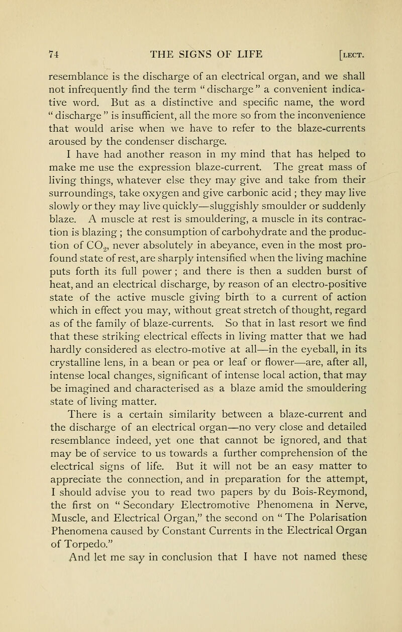 resemblance is the discharge of an electrical organ, and we shall not infrequently find the term  discharge  a convenient indica- tive word. But as a distinctive and specific name, the word  discharge  is insufficient, all the more so from the inconvenience that would arise when we have to refer to the blaze-currents aroused by the condenser discharge. I have had another reason in my mind that has helped to make me use the expression blaze-current. The great mass of living things, whatever else they may give and take from their surroundings, take oxygen and give carbonic acid ; they may live slowly or they may live quickly—sluggishly smoulder or suddenly blaze. A muscle at rest is smouldering, a muscle in its contrac- tion is blazing ; the consumption of carbohydrate and the produc- tion of CO2, never absolutely in abeyance, even in the most pro- found state of rest, are sharply intensified when the living machine puts forth its full power ; and there is then a sudden burst of heat, and an electrical discharge, by reason of an electro-positive state of the active muscle giving birth to a current of action which in effect you may, without great stretch of thought, regard as of the family of blaze-currents. So that in last resort we find that these striking electrical effects in living matter that we had hardly considered as electro-motive at all—in the eyeball, in its crystalline lens, in a bean or pea or leaf or flower—are, after all, intense local changes, significant of intense local action, that may be imagined and characterised as a blaze amid the smouldering state of living matter. There is a certain similarity between a blaze-current and the discharge of an electrical organ—no very close and detailed resemblance indeed, yet one that cannot be ignored, and that may be of service to us towards a further comprehension of the electrical signs of life. But it will not be an easy matter to appreciate the connection, and in preparation for the attempt, I should advise you to read two papers by du Bois-Reymond, the first on  Secondary Electromotive Phenomena in Nerve, Muscle, and Electrical Organ, the second on  The Polarisation Phenomena caused by Constant Currents in the Electrical Organ of Torpedo. And let me say in conclusion that I have not named these